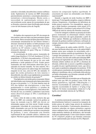 5. Bebês de baixo peso ao nascer
61
controla a velocidade, descarboxilase cisteíno-sulfônica
ácida. Suplementos de taurina em BBP alimentados
parenteralmente aumentam a concetração plasmática e
normalizam o eletroretinograma. Mesmo assim, a
necessidade de suplementação rotineira não é
universalmente aceita, apesar da recomendação de que
as fórmulas comerciais sejam fortificadas para alcançar
o teor do leite humano (cerca de 5mg/dl).
Lipídios5
Os lipídios são responsáveis por 50% da energia do
leite materno, tanto nas mães com parto prematuro quanto
nas de termo. Baixa secreção de lipase pancreática e baixa
concentração intraintestinal de sais biliares limitam a
absorção intestinal de lipídios no bebê prematuro mais
que no de termo. A gordura representa 1% do peso
corpóreo na 26ª semana e quase 16% no termo,
alcançando deposição de quase 550g nas 14 últimas
semanas de gestação.
A concentração de ácidos graxos insaturados de
cadeia longa (linoléico- C18:2w6; linolênico-C18:3w3;
araquidônico - C20:4w6 e docosahexanóico - C22:6w3)
é maior no leite humano do que no de vaca onde
predomina o ácido palmítico (C16:0). Ácidos graxos
insaturados são mais efetivamente absorvidos que os
saturados de mesmo tamanho. No leite materno, 60 a
70% dos ácidos graxos de cadeia longa são insaturados
enquanto no de vaca, cerca de 60% são saturados. O
papel dos ácidos polienóicos do leite materno é
desconhecido, mas sabe-se que rapidamente se acumulam
no cérebro no último trimestre da gestação.43
Triacilgliceróis com ácidos graxos na posição 2(beta)
são hidrolisados mais lentamente pela lipase pancreática
do que os de posições 1 e 3. No leite materno mais de
95% dos lipídios são triacilglicerois, o éster beta
predominante é o ácido palmítico e o produto da
hidrólise, palmitato monoacilglicerol, é bem absorvido.
No leite de vaca, ao contrário, o palmitato é uma forma
menos absorvível porque só 30% é esterificado na
posição beta.
Como o leite de todas as mães, inclusive das que
dão à luz BBP, tem conteúdo variável de gordura ao
longo da mamada (cap.2), BBP não devem ser
alimentados apenas com leite inicial. Estudo recente,
comparando velocidade de crescimento de grupo de
bebês alimentados com pool de leite humano colhido
por gotejamento, conhecido por sua baixa concentração
de gorduras, e outro, alimentado com fórmula
experimental de alto conteúdo calórico, enfatizou este
aspecto. Não houve grupo controle alimentado com leite
materno de composição lipídica equilibrada. O
crescimento foi maior nos alimentados com fórmula
experimental44.
Quando a ingestão de ácido linoléico do BBP é
menor que 1% da ingestão energética, surgem evidências
clínicas, bioquímicas e histológicas de deficiência de
ácidos graxos essenciais. Em conseqüência, sugere-se
que o ácido linoléico corresponda a pelo menos 4,5%
(0,5g/100kcal) e o linolênico a pelo menos 0,5% (55mg/
100kcal) do total de calorias das fórmulas comerciais.
Como há vantagens evidentes na presença de ácidos
graxos insaturados na alimentação infantil, muitas
fórmulas comerciais são agora preparadas a partir de
óleos vegetais. Medidas que melhoram a eficiência da
absorção de gorduras também melhoram a utilização de
energia, minerais (cálcio, magnésio e zinco, por exemplo)
e nitrogênio.
Ácidos graxos de cadeia média (AGCM - C8-12)
são mais facilmente absorvidos que os de cadeia longa e
podem entrar para oxidação na mitocôndria sem a
presença do sistema carnitina de transferência. Por isso
e porque leite prematuro tem 2 a 3 vezes mais AGCM
que o de termo, eles têm sido usados para alimentar BBP.
A presença de triglicérides de cadeia média (TCM) em
fórmulas infantis melhora em até 20% a eficiência da
absorção, embora não se associe a equilíbrio energético
ou ganho de peso significantemente maior, que talvez
nem sejam os parâmetros adequados de monitorar. TCM
e ácidos graxos constituintes são incorporados em tecidos
adiposos e membranas, não se verificando efeito adverso
em bebês alimentados com fórmulas contendo até 80%
da gordura na forma de TCM.
O comitê ESPGAN recomendou que as fórmulas não
tenham mais que 40% de gorduras como TCM. Em
têrmos quantitativos, ingerindo 130kcal/kg/dia e o
máximo recomendado de carboidrato e proteína, a
ingestão recomendada de lipídios é 4,7g/kg (3,6g/
100kcal). Os limites recomendados variam de 4 a 9g/
kg/dia com densidade máxima de 7g/100kcal).
Carnitina5
A carnitina (aminoácido quaternário - ácido betahi-
droxitrietilamino butírico) é essencial no transporte de
ácidos graxos de cadeia longa através da membrana
interna da mitocôndria. Concentrações plasmáticas e
tissulares reduzidas em alguns prematuros sugerem
síntese endógena baixa, embora não se tenha detectado
ainda nenhuma síndrome de deficiência, não havendo
razão para suplementação. Como o leite materno contém
de 39 a 63µmol/l, propõe-se que fórmulas comerciais
sejam suplementadas para fornecer de 60 a 90µmol/l.
 