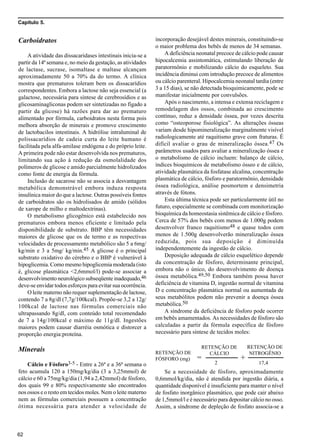 Capítulo 5.
62
Carboidratos
A atividade das dissacaridases intestinais inicia-se a
partir da 14ª semana e, no meio da gestação, as atividades
de lactase, sucrase, isomaltase e maltase alcançam
aproximadamente 50 a 70% da do termo. A clínica
mostra que prematuros toleram bem os dissacarídios
correspondentes. Embora a lactose não seja essencial (a
galactose, necessária para síntese de cerebrosídios e as
glicosaminagliconas podem ser sintetizadas no fígado a
partir da glicose) há razões para dar ao prematuro
alimentado por fórmula, carboidratos nesta forma pois
melhora absorção de minerais e promove crescimento
de lactobacilos intestinais. A hidrólise intraluminal de
polissacarídios de cadeia curta do leite humano é
facilitada pela alfa-amilase endógena e do próprio leite.
A primeira pode não estar desenvolvida nos prematuros,
limitando sua ação à redução da osmolalidade dos
polímeros de glicose e amido parcialmente hidrolizados
como fonte de energia da fórmula.
Inclusão de sacarose não se associa a desvantagem
metabólica demonstrável embora induza resposta
insulínica maior do que a lactose. Outras possíveis fontes
de carboidratos são os hidrolisados de amido (sólidos
de xarope de milho e maltodextrinas).
O metabolismo glicogênico está estabelecido nos
prematuros embora menos eficiente e limitado pela
disponibilidade de substrato. BBP têm necessidades
maiores de glicose que os de termo e as respectivas
velocidades de processamento metabólico são 5 a 6mg/
kg/min e 3 a 5mg/ kg/min.45 A glicose é o principal
substrato oxidativo do cérebro e o BBP é vulnerável à
hipoglicemia. Como mesmo hipoglicemia moderada (isto
é, glicose plasmática <2,6mmol/l) pode-se associar a
desenvolvimento neurológico subseqüente inadequado,46
deve-se envidar todos esforços para evitar sua ocorrência.
O leite materno não requer suplementação de lactose,
contendo 7 a 8g/dl (7,7g/100kcal). Propõe-se 3,2 a 12g/
100kcal de lactose nas fórmulas comerciais não
ultrapassando 8g/dl, com conteúdo total recomendado
de 7 a 14g/100kcal e máximo de 11g/dl. Ingestões
maiores podem causar diarréia osmótica e distorcer a
proporção energia:proteína.
Minerais
Cálcio e Fósforo3-5 - Entre a 26ª e a 36ª semana o
feto acumula 120 a 150mg/kg/dia (3 a 3,25mmol) de
cálcio e 60 a 75mg/kg/dia (1,94 a 2,42mmol) de fósforo,
dos quais 99 e 80% respectivamente são encontrados
nos ossos e o resto em tecidos moles. Nem o leite materno
nem as fórmulas comerciais possuem a concentração
ótima necessária para atender a velocidade de
incorporação desejável destes minerais, constituindo-se
o maior problema dos bebês de menos de 34 semanas.
A deficiência neonatal precoce de cálcio pode causar
hipocalcemia assintomática, estimulando liberação de
paratormônio e mobilizando cálcio do esqueleto. Sua
incidência diminui com introdução precoce de alimentos
ou cálcio parenteral. Hipocalcemia neonatal tardia (entre
3 a 15 dias), se não detectada bioquimicamente, pode se
manifestar inicialmente por convulsões.
Após o nascimento, a intensa e extensa reciclagem e
remodelagem dos ossos, combinada ao crescimento
contínuo, reduz a densidade óssea, por vezes descrita
como “osteoporose fisiológica”. As alterações ósseas
variam desde hipomineralização marginalmente visível
radiologicamente até raquitismo grave com fraturas. É
difícil avaliar o grau de mineralização óssea.47 Os
parâmetros usados para avaliar a mineralização óssea e
o metabolismo de cálcio incluem: balanço de cálcio,
índices bioquímicos de metabolismo ósseo e de cálcio,
atividade plasmática da fosfatase alcalina, concentração
plasmática de cálcio, fósforo e paratormônio, densidade
óssea radiológica, análise posmortem e densimetria
através de fótons.
Esta última técnica pode ser particularmente útil no
futuro, especialmente se combinada com monitorização
bioquímica da homeostasia sistêmica de cálcio e fósforo.
Cerca de 57% dos bebês com menos de 1.000g podem
desenvolver franco raquitismo48 e quase todos com
menos de 1.500g desenvolverão mineralização óssea
reduzida, pois sua deposição é diminuída
independentemente da ingestão de cálcio.
Deposição adequada de cálcio esquelético depende
da concentração de fósforo, determinante principal,
embora não o único, do desenvolvimento de doença
óssea metabólica.49,50 Embora também possa haver
deficiência de vitamina D, ingestão normal de vitamina
D e concentração plasmática normal ou aumentada de
seus metabólitos podem não prevenir a doença óssea
metabólica.50
A síndrome da deficiência de fósforo pode ocorrer
em bebês amamentados. As necessidades de fósforo são
calculadas a partir da fórmula específica de fósforo
necessário para síntese de tecidos moles:
Se a necessidade de fósforo, aproximadamente
0,6mmol/kg/dia, não é atendida por ingestão diária, a
quantidade disponível é insuficiente para manter o nível
de fosfato inorgânico plasmático, que pode cair abaixo
de 1,5mmol/l e é necessário para depositar cálcio no osso.
Assim, a síndrome de depleção de fosfato associa-se a
RETENÇÃO DE
FÓSFORO (mg) =
RETENÇÃO DE
CÁLCIO
RETENÇÃO DE
NITROGÊNIO
+
2 17,4
 