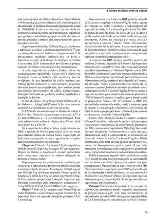 5. Bebês de baixo peso ao nascer
63
alta concentração de cálcio plasmático, hipercalciúria
(>0,4mmol/kg/dia), hipofosfatúria (<0,1mmol/kg/dia) e
alta atividade de fosfatase alcalina (freqüentemente acima
de 1000UI/l). Embora a alteração da atividade de
fosfatase alcalina não tenha valor prognóstico específico
para pacientes individuais, grupos com esta elevação no
período perinatal e infantil têm altura menor do que os
que não a tiveram.
Suplementos de fosfato (0,3mmol/kg/dia) melhoram
a deposição de cálcio e eliminam hipercalciúria,51 mas
excesso pode acarretar fosfatúria e hipercalciúria.52 O
crescimento melhora, embora não se evite a
hipomineralização. A síndrome de depleção de fosfato
é rara entre BBP alimentados por fórmula porque
ingestão de fósforo é maior que a dos amamentados.
Assim, ingestão de cálcio e fósforo deve ser
cuidadosamente equilibrada. Cálcio não é efetivo na
formação óssea se fósforo está ausente e não há
evidências de que ingestões de cálcio maiores que
140mg/kg/dia melhorem a mineralização. Ingestões
elevadas podem ser prejudiciais, pois podem causar
precipitação intraintestinal de cálcio, hipercalcemia,
absorção diminuída de gorduras, acidose metabólica e
depleção de fósforo.
O teor de cálcio - 25 a 34mg/l (0,62-0,85mmol/l) e
de fósforo - 11,6mg/l (0,37mmol/l) do leite materno
prematuros é semelhante ao do leite de termo.
O ESPGAN recomenda que os limites de cálcio e
fósforo das fórmulas sejam respectivamente 1,72 a
3,5mmol/100kcal e 1,6 a 2,9mmol/100kcal. Para
utilização ótima de ambos a relação cálcio/fósforo ideal
varia entre 1,4 a 2,0:1,0.
Se a ingestão de cálcio é baixa, especialmente no
BBP, a relação de fósforo para cálcio deve ser maior
para permitir síntese de tecidos moles, o que pode ser
deduzido da equação acima e igualmente relações
cálcio:fósforo menores são toleradas.
Magnésio.5 Feto de 1 kg possui 0,2g de magnésio e
bebê de termo (3,5kg) 0,8g, dos quais 65% no esqueleto.
Depois do fósforo, o magnésio é o cátion intracelular
mais importante, essencial na síntese adequada de
proteína e tecidos moles.
Hipomagnesemia em prematuros se manifesta por
convulsões e hipocalcemia persistente e pode se associar
a aumento rápido de peso. Abordagem fatorial sugere
que BBP de 1kg deveriam acumular 10mg/ kg/dia de
magnésio, e bebês de 1,5kg deveriam incorporar 8,5mg.
O leite materno proporciona 3,0mg/dl. Sugere-se que
fórmulas comerciais para prematuros contenham 6-
12mg/100kcal (0,25-0,5mmol/100kcal) de magnésio.
Sódio.3-5 Feto de 25 semanas tem 94mmol/kg de
sódio. No termo, a concentração cai para 74mmol/kg. A
deposição diária na segunda metade da gestação é 0,5-
1,1mmol/kg.
Nos primeiros 4 a 5 dias, os BBP perdem cerca de
12% do peso corpóreo e 6,6mmol/kg de sódio, apesar
da retenção de sódio e potássio e independente de
ingestões de sódio de 1 a 6mmol/kg/dia. Entre 70 e 80%
da perda de peso de bebês de cerca de 1kg se deve a
perda isotônica de fluido extracelular perda esta que não
é resposta. Assim, no período pós-natal, os BBP
apresentam a mesma relação fluido extracelular/
intracelular dos bebês de termo. A causa mais provável
da hiponatremia nos primeiros 5 dias é retenção de água
secundária à secreção inadequada de vasopressina-
arginina (hormônio antidiurético, ADH).
A maioria dos BBP alcança equilíbro positivo de
sódio na 2ª semana. Ingestões de 1,6mmol/kg/dia podem
proporcionar equilíbrio mas não necessariamente
impedem hiponatremia (<130mmol/l) pois cerca de 50%
dos bebês alimentados com leite humano armazenado e
20% dos alimentados com fórmula podem desenvolver
hiponatremia tardia, corrigível pela ingestão de 33mmol/
dia de sódio. Bebês, especialmente com menos de 30
semanas e reabsorção imatura de sódio pelo túbulo renal,
podem precisar de 8 a 12mmol/kg/dia. Pode-se ajustar a
ingestão de sódio para manter concentração plasmática
(130-135mmol/l) normal à medida que a função renal
se desenvolva. Após a 32ª, 34ª semana, os BBP têm
necessidades menores de sódio, sendo a maioria capaz
de manter a concentração plasmática com fórmula de
bebê de termo, que proporciona 1,2mmol/kg/dia ou com
a prematuros, contendo 3,9mmol/kg/dia.
Como leite humano maduro contém somente
6,5mmol/l de sódio, pode não fornecer o suficiente para
crescimento e manutenção da concentração plasmática
em PIGs, mesmo com ingestões de 200ml/kg/ dia, sendo
preciso monitorar continuamente a concentração
plasmática de sódio e suplementá-la, se necessário, na
forma de cloreto de sódio (2 a 4mmol/ kg/dia). Bebês
alimentados com leite da mãe podem apresentar risco
menor de hiponatremia, pois é possível que leite
prematuro contenha mais sódio, mas, como a quantidade
varia, é necessário monitorar a concentração plasmática.
É difícil assegurar ingestão ótima de sódio em todos
BBP a partir de uma única fórmula, pois as necessidades
variam tanto nas idades pós-natais quanto nas pós-
concepcionais. Recomenda-se que o teor de sódio das
fórmulas comerciais próprias para BBP seja semelhante
às das destinadas a bebês de termo, ou seja, entre 6,5 e
15mmol/l (1 a 2,3mmol/100kcal) assegurando ingestão
não menor que 1,3mmol/kg/dia. Se for preciso, deve-se
suplementar adicionalmente.
Potássio.5 Deficiência de potássio é rara, mesmo em
períodos de crescimento rápido. Ingestões semelhantes
às proporcionadas pelo leite materno atenderão as
necessidades de todos BBP, alcançando ingestão diária
de 2 a 3,5mmol/kg com concentrações de 10 a 17,5mmol/
 