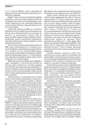 Capítulo 5.
64
l (1,5 a 2,6mmol/100kcal). Assim, a quantidade de
potássio da maioria das fórmulas para prematuros (15 a
25mmol/l) é adequada.
Cloro.4,5 Cloro é o ânion mais encontrado no líquido
extracelular e junto com sódio contribui com 80% da
atividade oncótica. Na 25ª semana (500g de peso) o feto
contém 70mmol/kg de cloro, caindo para 46mmol/kg
no termo(3,5kg). Calcula-se a deposição diária de cloro
em 0,7mmol/kg/dia.
Embora não descrita em BBP, já se encontrou
deficiência de cloro em bebês de termo alimentados com
leite de soja ou fórmula de leite de vaca com menos de
3mmol/l. As manifestações incluem falta de
desenvolvimento, fraqueza muscular, hipotonia, vômitos,
desidratação, anorexia, hipocloremia, hiponatremia,
hipocalemia, hipocalcemia e alcalose metabólica. A urina
apresenta traços de cloro.
Deve-se evitar, de rotina, ingestão baixa de cloro no
BBP. Como o leite humano tem 11 a 22mmol/l (1,6 a
3,3mmol/100kcal), a quantidade da maioria das fórmulas
(11 a 16mmol/l ou 1,6 a 2,5mmol/100kcal) parece
suficiente para evitar deficiência. Ingestões de 130kcal/
kg/dia de energia proporcionam 2,1 a 3,3mmol/kg/dia.
Com a ingestão recomendada de energia, ambos os leites
fornecem de 2,2 a 4,3mmol/ kg/dia.
Ferro. Feto de 1kg tem 64mg de ferro, ganhando a
seguir 1,8mg/kg/dia. A reserva de ferro de bebês de
menos de 1,4kg se exaure em 6 a 8 semanas, enquanto
que a de bebês mais pesados dura aproximadamente 12
semanas. Freqüentes exames de sangue podem depletar
a reserva de ferro (1g de hemoglobina contém 3mg de
ferro5), embora os bebês pareçam capazes de compensar
bem esta perda.53
Anemia ferropriva é extremamente rara em bebês
normais exclusivamente amamentados nos primeiros 6
a 8 meses, como é ressaltado no capítulo 2. Todavia,
ocorre queda fisiológica na concentração de Hb nos dois
primeiros meses, com conseqüente redistribuição de ferro
nos compartimentos de reserva.20 Os prematuros têm
queda ainda maior neste período, que varia com o peso
ao nascer, mesmo com suplementação adequada. Assim,
a chamada anemia precoce da prematuridade Hb baixa
aos 2 meses não é evitável por suplementação de ferro,
devendo ser considerada fisiológica.20
Prematuros têm capacidade maior de absorver ferro
de qualquer leite do que bebês de termo.54 Mesmo
BMBP (<1.250g) são aparentemente capazes de absorver
o ferro necessário para suas enormes necessidades, dada
a impressionante velocidade de crescimento pós-natal.20
Observa-se que BMBP exclusivamente alimentados com
leite humano e suplementados com ferro a partir dos 2
meses tinham concentração maior de Hb e ferritina sérica
aos 4 meses do que os alimentados com fórmula e
suplemento de ferro desde o nascimento, indicando que
BBP absorvem ferro suplementar mais efetivamente se
alimentados com leite humano do que com fórmula.20
Alguns estudos indicam que o prematuro não
mantém nutrição adequada de ferro após o 2º mês sem
suplementação.20 É difícil indicar dose ideal de
suplemento, pois as necessidades individuais variam com
peso ao nascer, doença neonatal e perda de sangue.
Estudos indicam que bebês com peso ao nascer entre 1 e
2kg, recebendo 2mg/kg/dia de ferro não apresentam
sinais clínicos de deficiência.55 A dose era
provavelmente adequada e certamente não excessiva para
manter as reservas, mas se encontraram muitos valores
marginais de ferritina sérica, embora não anemia.55
Argumenta-se que doses mais elevadas (3mg/kg/dia)
proporcionam margem de segurança maior,
especialmente em bebês entre 1 e 1,5kg. Alguns dados
indicam que 4mg/kg/dia administrados a BMBP (<1kg)
podem evitar a maioria dos sinais laboratoriais de
deficiência de ferro.53 Houve, contudo, diminuição
acentuada na ferritina sérica apesar da alta dose de ferro
administrada.
Algumas fórmulas comerciais contêm ferro
suficiente para alcançar ingestão recomendada sem
suplementação. É possível que excesso de ferro se associe
a risco maior de peroxidação lipídica, anemia hemolítica,
alteração da flora intestinal e septicemia por Gram
negativos, o que não foi totalmente comprovado.
Fórmulas devem conter cerca de 1,5mg/100kcal para
proporcionar ingestões de ferro de 2-2,5mg/kg/ dia que,
dentro dos limites recomendados de ingestão calórica,
forneceriam 1,7 a 2,5mg/kg/dia com fórmula de 1 a 1,28
mg/dl. A maioria das fórmulas contém 0,6-0,7mg/dl e
bebês alimentados com elas podem precisar
suplementação ao redor da 8ª semana. A dose máxima
de ferro deve ser de 15mg/dia.
Transfusões de sangue proporcionam quantidade
significante de ferro e bebês cuja concentração de Hb é
assim mantida não necessitam suplementação.
Cobre.4,56 O feto acumula 51µg/kg/d de cobre e no
termo o bebê apresenta 14mg, a metade do qual é
depositado no fígado no último trimestre da gestação.
Deficiência ocasional de cobre ocorre em BBP. Suas
manisfestações mais evidentes são anemia resistente a
ferro e alterações esqueléticas. As necessidades de cobre
dos prematuros não foram ainda estabelecidas e parece
não haver necessidade de suplementação rotineira de
bebês amamentados. O conteúdo ótimo em fórmulas
comerciais é 90 a 120µg/100kcal, proporcionando entre
120 e 150µg/kg/dia.
Zinco.4,5 A quantidade de zinco do feto é
razoavelmente constante em 19 ± 5mg/kg de tecido livre
de gordura. No último trimestre a deposição é de 149µg/
kg/dia. Bebê de termo possui cerca de 66mg do elemento,
dos quais 25% no fígado e 40% no esqueleto. Embora
 