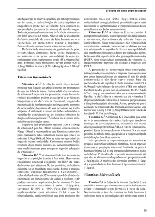 5. Bebês de baixo peso ao nascer
65
não haja órgão de reserva específico em bebês prematuros
ou de termo, a redistribuição do zinco hepático ou
esquelético pode ser suficiente para atender as
necessidades correntes de síntese do tecido magro.
Todavia, ocasionalmente ocorre deficiência sintomática
em BBP de 2,5 a 4,5 meses. Não se sabe se ela decorre
do baixo conteúdo de zinco do leite humano ou se a
velocidade de crescimento excede a ingestão.
Provavelmente ambos fatores sejam importantes.
Deficiência de zinco (anorexia, ganho lento de peso,
irritabilidade, dermatite, fezes soltas freqüentes,
nervosismo e às vezes convulsões) desaparece
rapidamente com suplementos orais (15 a 61µmol/kg/
dia). Fórmulas para prematuros devem conter 0,55 a
1,1mg/100kcal de zinco (0,72-1,44mg/kg/dia e 130kcal/
kg/dia).
Vitaminas lipossolúveis
Vitamina A.3,5 A relação molar entre retinol:
proteína para ligação do retinol é menor em prematuros
do que em bebês de termo. Embora deficiência evidente
de vitamina A seja rara nos primeiros, níveis baixos de
retinol plasmático podem associar-se a evidências
bioquímicas de deficiência funcional, sugerindo
necessidade de suplementação, reforçada pelo aumento
da necessidade decorrente de sua deposição no tecido
adiposo. A utilização é maior em bebês submetidos a
ventilação, associando-se ao desenvolvimento de
displasia broncopulmonar,57 embora não existam ainda
evidências de relação causal.
Sugere-se que prematuros recebam 200 a 1000µg
de vitamina A por dia. O leite humano contém cerca de
90µg/100kcal e recomenda-se que fórmulas comerciais
para prematuros não contenham menos que isto e no
máximo 150µg/100kcal. Não se sabe em que nível de
ingestão ocorre toxicidade. Certamente muitos bebês
recebem doses muito maiores ao, concomitantemente,
usar multivitaminas para assegurar ingestão adequada
de vitamina D.
Vitamina D.5,58 A vitamina D do feto depende da
ingestão e exposição da mãe à luz solar. Descreve-se
raquitismo neonatal congênito em BBP de mães
deficientes em vitamina D; do contrário, deficiência
evidente só se manifesta mais tarde. Como a mucosa
intestinal responde fracamente a 1-25-dihidroxi-
colecalciferol antes da 32ª semana e por dificuldades de
otimização do metabolismo de cálcio e fósforo, BBP
podem necessitar suplementação de vitamina D. Nos
amamentados a dose ótima é 1000UI (25µg/dia),
variando de 800 a 1600UI/dia. Em fórmulas
suplementadas com vitamina D há risco de
hipercalcemia, sendo preferível que estes produtos não
contenham mais que 120UI (3µg)/100kcal como
colecalciferol ou ergocalciferol, permitindo regular mais
facilmente a suplementação e proporcionando doses
semelhantes aos bebês amamentados.
Vitamina E.3,5 A vitamina E ativa contém 8
componentes distintos, todos lipossolúveis, relacionados
a membrana, destruidores de radicais livres ou
antioxidantes. Suas necessidades não foram ainda
estabelecidas, variando com estresse oxidativo, por sua
vez relacionado à ingestão de ferro e susceptibilidade
das membranas tissulares a danos por oxidação; assim,
bebês com alta ingestão de ácidos graxos poli-insaturados
(PUFA) têm necessidade aumentada de vitamina E,
freqüentemente expressa em relação à ingestão dos
PUFA.
A prevenção de hemorragia intra-ventricular,
retinopatia da prematuridade e displasia broncopulmonar
por doses farmacológicas de vitamina E não foi ainda
comprovada e não deve servir como base de
recomendação de ingestão. O leite humano com 0,29 a
0,54mg/dl eqüivalentes de tocoferol (TE) tem relação
tocoferol:ácidos graxos poli-insaturados (TE:PUFA) de
0,7 a 1,1mg/g, excedendo o valor que evita peroxidação
lipídica e deficiência sintomática de vitamina E
(hipersensibilidade eritrocítica à hemólise por peroxidase
e função plaquetária alterada). Assim, propõe-se que o
conteúdo de vitamina E das fórmulas comercias não seja
menor que 0,4mg TE/dl (0,6mg/100kcal) em relação α
tocoferol/ PUFA de 0,9mg/g.
Vitamina K.5 A vitamina K é necessária para uma
série de mecanismos de carboxilação que envolvem
formação de carboxiglutamato, encontrado nos fatores
de coagulação protrombina, VII, IX e X; na osteocalcina,
possível locus de interação com vitamina D, e em uma
proteína do túbulo renal, que pode ser a responsável pela
solubilização do cálcio urinário.
BBP precisam de suplementação de vitamina K
graças à sua rápida utilização sistêmica, baixa ingestão
alimentar e produção intestinal limitada. A prática
habitual é injetar 0,5 a 1mg intramuscularmente em todos
os bebês no 1º dia de vida, repetindo semanalmente até
que eles se alimentem adequadamente, proporcionando
2-3µg/kg/dia. A maioria das fórmulas contém 3-10µg/
dl e a quantidade no leite humano é ligeiramente menor:
1-2µg/dl.
Vitaminas hidrossolúveis
Tiamina.5 A deficiência de tiamina (beribéri) é rara
em BBP a menos que tomem leite de mãe deficiente ou
sejam alimentados com fórmulas à base de soja.
Normalmente o teor de tiamina no leite humano é
suficiente para as necessidades dos bebês mas como é
 
