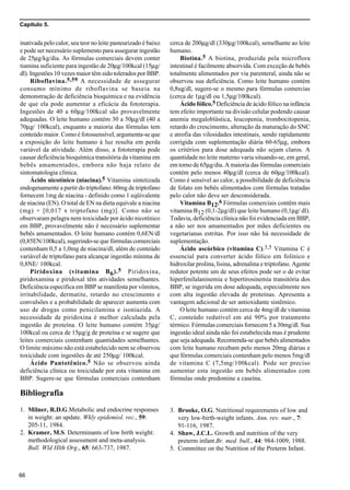 Capítulo 5.
66
inativada pelo calor, seu teor no leite pasteurizado é baixo
e pode ser necessário suplemento para assegurar ingestão
de 25µg/kg/dia. As fórmulas comerciais devem conter
tiamina suficiente para ingestão de 20µg/100kcal (15µg/
dl). Ingestões 10 vezes maior têm sido tolerados por BBP.
Riboflavina.5,59 A necessidade de assegurar
consumo mínimo de riboflavina se baseia na
demonstração de deficiência bioquímica e na evidência
de que ela pode aumentar a eficácia da fototerapia.
Ingestões de 40 a 60µg/100kcal são provavelmente
adequadas. O leite humano contém 30 a 50µg/dl (40 a
70µg/ 100kcal), enquanto a maioria das fórmulas tem
conteúdo maior. Como é fotossensível, argumenta-se que
a exposição do leite humano à luz resulta em perda
variável da atividade. Além disso, a fototerapia pode
causar deficiência bioquímica transitória da vitamina em
bebês amamentados, embora não haja relato de
sintomatologia clínica.
Ácido nicotínico (niacina).5 Vitamina sintetizada
endogenamente a partir do triptofano: 60mg de triptofano
fornecem 1mg de niacina - definido como 1 eqüivalente
de niacina (EN). O total de EN na dieta equivale a niacina
(mg) + [0,017 x triptofano (mg)]. Como não se
observaram pelagra nem toxicidade por ácido nicotínico
em BBP, provavelmente não é necessário suplementar
bebês amamentados. O leite humano contém 0,6EN/dl
(0,85EN/100kcal), sugerindo-se que fórmulas comerciais
contenham 0,5 a 1,0mg de niacina/dl, além de conteúdo
variável de triptofano para alcançar ingestão mínima de
0,8NE/ 100kcal.
Piridoxina (vitamina B6).5 Piridoxina,
piridoxamina e piridoxal têm atividades semelhantes.
Deficiência específica em BBP se manifesta por vômitos,
irritabilidade, dermatite, retardo no crescimento e
convulsões e a probabilidade de aparecer aumenta com
uso de drogas como penicilamina e isoniazida. A
necessidade de piridoxina é melhor calculada pela
ingestão de proteína. O leite humano contém 35µg/
100kcal ou cerca de 15µg/g de proteína e se sugere que
leites comerciais contenham quantidades semelhantes.
O limite máximo não está estabelecido nem se observou
toxicidade com ingestões de até 250µg/ 100kcal.
Ácido Pantotênico.5 Não se observou ainda
deficiência clínica ou toxicidade por esta vitamina em
BBP. Sugere-se que fórmulas comerciais contenham
cerca de 200µg/dl (330µg/100kcal), semelhante ao leite
humano.
Biotina.5 A biotina, produzida pela microflora
intestinal é facilmente absorvida. Com exceção de bebês
totalmente alimentados por via parenteral, ainda não se
observou sua deficiência. Como leite humano contém
0,8ug/dl, sugere-se o mesmo para fórmulas comercias
(cerca de 1µg/dl ou 1,5µg/100kcal).
Ácido fólico.5 Deficiência de ácido fólico na infância
tem efeito importante na divisão celular podendo causar
anemia megaloblástica, leucopenia, trombocitopenia,
retardo do crescimento, alteração da maturação do SNC
e atrofia das vilosidades intestinais, sendo rapidamente
corrigida com suplementação diária 60-65µg, embora
os critérios para dose adequada não sejam claros. A
quantidade no leite materno varia situando-se, em geral,
em torno de 65µg/dia. A maioria das fórmulas comerciais
contém pelo menos 40µg/dl (cerca de 60µg/100kcal).
Como é sensível ao calor, a possibilidade de deficiência
de folato em bebês alimentados com fórmulas tratadas
pelo calor não deve ser desconsiderada.
Vitamina B12.6 Fórmulas comerciais contêm mais
vitamina B12 (0,1-2µg/dl) que leite humano (0,1µg/ dl).
Todavia, deficiência clínica não foi evidenciada em BBP,
a não ser nos amamentados por mães deficientes ou
vegetarianas estritas. Por isso não há necessidade de
suplementação.
Ácido ascórbico (vitamina C).3,5 Vitamina C é
essencial para converter ácido fólico em folínico e
hidroxilar prolina, lisina, adrenalina e triptofano. Agente
redutor potente um de seus efeitos pode ser o de evitar
hiperfenilalaninemia e hipertirosinemia transitória dos
BBP, se ingerida em dose adequada, especialmente nos
com alta ingestão elevada de proteínas. Apresenta a
vantagem adicional de ser antioxidante sistêmico.
O leite humano contém cerca de 4mg/dl de vitamina
C, conteúdo redutível em até 90% por tratamento
térmico. Fórmulas comerciais fornecem 5 a 30mg/dl. Sua
ingestão ideal ainda não foi estabelecida mas é prudente
que seja adequada. Recomenda-se que bebês alimentados
com leite humano recebam pelo menos 20mg diárias e
que fórmulas comerciais contenham pelo menos 5mg/dl
de vitamina C (7,5mg/100kcal). Pode ser preciso
aumentar esta ingestão em bebês alimentados com
fórmulas onde predomine a caseína.
Bibliografia
1. Milner, R.D.G.Metabolic and endocrine responses
in weight: an update. Wkly epidemiol. rec., 59:
205-11, 1984.
2. Kramer, M.S. Determinants of low birth weight:
methodological assessment and meta-analysis.
Bull. Wld Hlth Org., 65: 663-737, 1987.
3. Brooke, O.G. Nutritional requirements of low and
very low-birth-weight infants. Ann. rev. nutr., 7:
91-116, 1987.
4. Shaw, J.C.L. Growth and nutrition of the very
preterm infant.Br. med. bull., 44: 984-1009, 1988.
5. Committee on the Nutrition of the Preterm Infant.
 