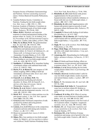 5. Bebês de baixo peso ao nascer
67
European Society of Paediatric Gastroenterology
and Nutrition. Nutrition and feeding of preterm
infants. Oxford, Blackwell Scientific Publications,
1987.
6. Canadian Pediatric Society. Committee on
Nutrition. Feeding the low-birth-weight infant.
Can. Med. Assoc. j., 124: 1301-11, 1981.
7. American Academy of Pediatrics: Committee on
Nutrition. Nutritional needs of low-birth-weight
infants. Pediatrics, 75: 976-86, 1985.
8. Milner, R.D.G. Metabolic and endocrine
responses in enteral and parenteral feeding of the
preterm infant. In: Taylor, T.G. & Jenkins, N.K.,
ed. Proceedings of the XIII International Congress
of Nutrition. London, John Libbey, p 636-9, 1986.
9. Milla, P.J. & Bisset, W.M. The gastrointestinal
tract. Br. med. bull., 44: 1010-24, 1988.
10.Raiha, N.C.R. Handicaps of amino acid
metabolism and optimal protein nutrition of
preterm infants. In: Freier,S. & Eidelman,A.L., ed.
Human milk: its biological and social value.
Amsterdam, Excerpta Medica, p 15-22, 1980.
11. Pearce, J.L. & Buchanan, L.F. Breast milk and
breast-feeding in very low-birth-weight infants.
Arch. dis. child., 54: 897-9, 1979.
12. Smallpeice, V. & Davies, P.A. Immediate feeding
of premature infants with undiluted breast milk.
Lancet, 2: 1349-52, 1964.
13. Davies, P.A. & Russel, H. Later progress of 100
infants weighing 1000 to 2000g at birth fed
immediately with breast milk. Devel. med. child
neurol., 10: 725-35, 1968.
14. Fanaroff, A.A. & Klaus, M.H. The
gastrointestinal tractfeeding and selected
disorders. In: Klaus, M.H. & Fanaroff, A.A.,
ed.Care of the higt-risk neonate. 2nd ed.
Philadelphia. Saunders, 1979.
15. Morley, R. et al. Mother’s choice to provide
breast milk and developmental outcome. Arch. dis.
child., 63: 1382-85, 1988.
16. Heird, W.C. Advances in infant nutrition over the
past quarter century. J. Am. Coll. Nutr. (special
issue), 8(S): 22S-32S, 1989.
17. Gross,S.J. et al. Nutritional composition of milk
produced by mothers delivering preterm.
J.pediatr., 77:641-4, 1980.
18. Lemons, J.A. et al.Differences in the composition
of preterm and term milk during early lactation.
Pediatr. res.,16: 113-7, 1982.
19. Breast not necessarily best. Lancet, 1: 624-6
(Edit.), 1988.
20. Silmes, M.A. Iron nutrition in low-birth-weinght
infants. In: Stekel,A., ed. Iron nutrition in infancy
and childhood. Nestlé Nutrition Workshop Series,
Vol.4, New York, Raven Press, p. 75-94, 1984.
21. Rönnholm, K.A.R. et al. Human milk protein
supplementation for the prevention of
hypoproteinemia without metabolic imbalance in
breast-milk-fed very-low-birthweight infants. J.
pediatr., 101: 243-7, 1982.
22. Rönnholm, K.A.R. et al. Supplementation with
human milk protein improves growth of small
premature infants fed human milk. Pediatrics, 77:
649-53, 1986.
23. Campbell, N. Breast milk feeding of sick babies.
Breastfeeding rev., 6: 8-12, 1985.
24. Singhania, A.B. & Sharma, J.N. Fortified high-
calorie human milk for optimal growth of low-
birth-weight babies. J. trop pediatr., 35: 77-81,
1989.
25. Singh, M. Care of the newborn. New Delhi,Sagar
Publications, p. 124, 1985.
26. Daga, S.R.& Daga, A.S. Reduction in neonatal
mortality with simple interventions. J. trop. ped.,
35: 191-6, 1989.
27. Armstrong, H.C. Breastfeeding low birthweight
babies: advances in Kenya. J.of hum.lac., 3: 34-7,
1987.
28. Meler, P. Bottle-and breast-feeding: effects on
transcutaneous oxygen pressure and temperature
in preterm infants. Nurs. res., 37: 36-41, 1988.
29. Stelchen, J. et al. Breast-feeding the low-birth-
weigth preterm infant.Clinics in perinatology, 14:
131-72, 1987.
30. Schnaler, R.J.et al. Fortified mother’s milk for
very low-birth-weight infants: results of growth
and nutrient balance studies. J. pediatr., 107: 437-
45, 1987.
31. Rutter, N. The immature skin. Br. med. bull., 44:
957-70, 1988.
32. Hammarlund, R.& Sedin. G. Transepidermal
water loss in newborn infants.III. Relation to
gestational age. Acta pediatr. scand., 68: 795-801,
1979.
33. Coulthard, M. & Hey, E.N. Effect of varying
water intake on renal functions in healthy preterm
babies. Arch. dis. child. 60: 614-20, 1985.
34. Rees, L. et al. Hyponatraemia in the first week of
life in preterm infants. I.Arginine- vasopressin
secretion. Arch. dis. child., 59: 414-422, 1984.
35. Sinclair, J.C. ed. Temperature regulation and
energy metabolism in the newborn. New York,
Grune & Stratton, 1978.
36. Reichman, B.L. et al. Partition of energy
metabolism and energy cost of growth in the very
low-birth-weight infant. Pediatrics, 69: 446-51,
1982.
 