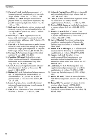 Capítulo 5.
68
37. Chessex, P. et al. Metabolic consequences of
intrauterine growth retardation in very low-birth-
weight infants. Pediatr. res., 18: 709-13, 1984.
38. Jackson, A.A. et al. Nitrogen metabolism in
preterm infants fed human donor breast milk: the
possible essentiality of glycine. Pediatr. res., 15:
1454-61, 1981.
39. Kashyap, S. et al. Growth, nutrient retention, and
metabolic responce in low-birth-weight infants fed
varying intakes of protein and energy. J. pediatr.,
113: 713-21, 1988.
40. Ronholm, K.A. et al. Supplementation with
human-milk protein improves growth of small
premature infants fed human milk. Pediatrics. 77:
649-653 (1986).
41. Putet, G. et al. Supplementation of pooled human
milk with casein hydrolysate: energy and nitrogen
balance and weight gain composition in very low-
birth-weight infants. Ped. res., 21: 458-61, 1987.
42. Chesney, R.W. Taurine:is it required for infant
nutrition? J. nutr., 118: 6-10, 1988.
43. Clandinin, M.T. et al. Do low-birth-weight
infants require nutrition with chain elongation
desaturation products of essential fatty acids?
Prog. lipid res., 10: 901-4, 1982.
44. Lucas, A. Does diet in preterm infants influence
clinical outcome? Biology of the neonate. 52
(suppl.1): 141-6, 1987.
45. Kalhan, S.C. et al. Estimation of glucose turnover
and 13C recycling in the human newborn by
simultaneous (1-13C) glucose and (6,6-1H2)
glucose tracers. J. clin. endocrinol. metab., 50:
456-60, 1980.
46. Lucas, A. et al. Adverse neurodevelopmental
outcome of moderate neonatal hypoglycaemia. Br.
med. j. 297: 1304-8, 1988.
47. Filer, L.J. ed. Assessment of bone mineralization
in infants. J. Pediatr., 113: 165-248, 1988.
48. Mcintosh, N. et al. Plasma 25-hydroxyvitamin D
and rickets in low-birth-weight infants. Arch. dis.
child., 58: 476-7, 1983.
49. Gross, S.J. Bone mineralization in preterm infants
fed human milk and without mineral
supplementation. J.pediatr., 111: 450-58, 1987.
50. Brooke, O.G.& Lucas, A. Metabolic bone disease
in preterm infants. Arch. dis. child., 60: 682-5,
1985.
51. Senterre, J. et al. Effects of vitamin D and
phosphorus supplementation on calcium retention
in preterm infants fed banked human milk. J.
pediatr., 103: 305-7, 1983.
52. Carey, D.E. et al. Phosphorus wasting during
phosphorus supplementation of human milk
feedings in preterm infants. J. pediatrics, 107:
790-4, 1985.
53. Silmes, M.A. & Jarvenpaa, A.L. Prevention of
anaemia and iron deficiency in very low birth
weight infants. J. pediatr., 101: 277-80, 1982.
54. Dauncy, M.J. et al. The effect of iron
supplements and blood transfusion on iron
absorption by low-birthweight infants fed
pasteurized human breast milk. Pediatr. res. 12:
899-904, 1978.
55. Lundstrom, U. et al. At what age does iron
supplementation become necessary in lowbirth-
weight infants. J. pediatr., 91: 878-83, 1977.
56. Copper and the infant. Lancet, 1: 900-1. (Edit.),
1987.
57. Shenal, J.P. et al. Vitamin A status of neonates
with chronic lung disease. Pediatr. res., 19: 185-9,
1985.
58. Tsang, R.C. The quandary of vitamin D in the
newborn infant. Lancet, 1:1370-2, 1983.
59. Lucas, A & Bates, C. Transient riboflavin
depletion in preterm infants. Arch. dis. child., 59:
837-41, 1984.
 
