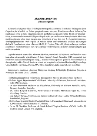 AGRADECIMENTOS
(edição original)
Esta revisão originou-se de solicitações feitas pela Assembléia Mundial de Saúde para que a
Organização Mundial de Saúde proporcionasse aos seus Estados-membros informações
atualizadas sobre as raras circunstâncias em que bebês não podem ou não devem ser amamen-
tados, seu desenvolvimento fisiológico e implicações para a alimentação suplementar. Os docu-
mentos originais sobre estes tópicos, que constituem a base dos cap. 3 e 4, respectivamente,
foram preparados em 1985-86 pelo Dr. Moises Behar, chefe anterior da Unidade de Nutrição
da OMS, Genebra (end. atual - Tronco 8 L-22, El Encinal, Mixco III, Guatemala), que também
assentou os fundamentos dos cap. 5 e 6, além de contribuir para a estrutura conceitual geral que
unifica a revisão.
Agradecimentos especiais a Maureen Minchin, consultora de lactação, conferencista e au-
tora sobre alimentação infantil (end.: 5 Saint George’s Road, Armadale 3143, Australia), que
contribuiu substancialmente para o cap. 2 e reviu outros capítulos quanto à precisão técnica e
abrangência; e a Dra. Mary J. Renfrew, obstetriz e pesquisadora (National Perinatal Epidemiology
Unit, Radcliffe Infirmary, Oxford, OX2 6HE, Inglaterra), pelas suas valiosas sugestões.
James Akré, o editor, é Assessor Técnico da Unidade de Nutrição, Divisão de Proteção e
Promoção da Saúde, OMS, Genebra.
Também agradecemos a contribuição das seguintes pessoas em um ou mais capítulos:
- Dr Peter Aggett, Department of Child Health, University of Aberdeen, Foresterhill, Aberdeen,
AB9 2ZD, Scotland.
- Dr Peter Hartmann, Professor de Bioquímica, University of Western Australia, Perth,
Western Australia, Australia.
- Dr. Tahire Koçtürk-Runefors, Nutricionista e Pediatra, Mariehällsvägen 40, 18400
Akersberg, Sweden.
- Dra. Felicity Savage, Conferencista Senior, Institute of Child Health, 30 Guilford Street,
London W1, EngIand.
- Dr. Eberhard Schmidt, Diretor, Paediatric Clinic II, University of Düsseldorf, Moorenstrasse
5, Düsseldorf, Federal Republic of Germany.
- Dr. A. M. Tomkins, Professor de Saúde Infantil Tropical,Institute of Child Health, 30
Guilford Street, London W1, EngIand.
 