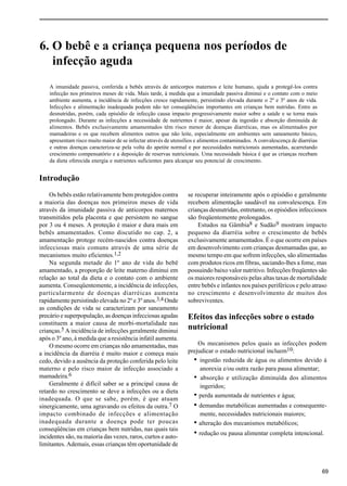 6. O bebê e a criança pequena nos períodos de infecção aguda
69
6. O bebê e a criança pequena nos períodos de
infecção aguda
A imunidade passiva, conferida a bebês através de anticorpos maternos e leite humano, ajuda a protegê-los contra
infecção nos primeiros meses de vida. Mais tarde, à medida que a imunidade passiva diminui e o contato com o meio
ambiente aumenta, a incidência de infecções cresce rapidamente, persistindo elevada durante o 2º e 3º anos de vida.
Infecções e alimentação inadequada podem não ter conseqüências importantes em crianças bem nutridas. Entre as
desnutridas, porém, cada episódio de infecção causa impacto progressivamente maior sobre a saúde e se torna mais
prolongado. Durante as infecções a necessidade de nutrientes é maior, apesar da ingestão e absorção diminuída de
alimentos. Bebês exclusivamente amamentados têm risco menor de doenças diarréicas, mas os alimentados por
mamadeiras e os que recebem alimentos outros que não leite, especialmente em ambientes sem saneamento básico,
apresentam risco muito maior de se infectar através de utensílios e alimentos contaminados. A convalescença de diarréias
e outras doenças caracteriza-se pela volta do apetite normal e por necessidades nutricionais aumentadas, acarretando
crescimento compensatório e a deposição de reservas nutricionais. Uma necessidade básica é que as crianças recebam
da dieta oferecida energia e nutrientes suficientes para alcançar seu potencial de crescimento.
Introdução
Os bebês estão relativamente bem protegidos contra
a maioria das doenças nos primeiros meses de vida
através da imunidade passiva de anticorpos maternos
transmitidos pela placenta e que persistem no sangue
por 3 ou 4 meses. A proteção é maior e dura mais em
bebês amamentados. Como discutido no cap. 2, a
amamentação protege recém-nascidos contra doenças
infecciosas mais comuns através de uma série de
mecanismos muito eficientes.1,2
Na segunda metade do 1º ano de vida do bebê
amamentado, a proporção de leite materno diminui em
relação ao total da dieta e o contato com o ambiente
aumenta. Conseqüentemente, a incidência de infecções,
particularmente de doenças diarréicas aumenta
rapidamente persistindo elevada no 2º e 3º anos.3,4 Onde
as condições de vida se caracterizam por saneamento
precário e superpopulação, as doenças infecciosas agudas
constituem a maior causa de morbi-mortalidade nas
crianças.5 A incidência de infecções geralmente diminui
após o 3º ano, à medida que a resistência infatil aumenta.
O mesmo ocorre em crianças não amamentadas, mas
a incidência da diarréia é muito maior e começa mais
cedo, devido a ausência da proteção conferida pelo leite
materno e pelo risco maior de infecção associado a
mamadeira.6
Geralmente é difícil saber se a principal causa de
retardo no crescimento se deve a infecções ou a dieta
inadequada. O que se sabe, porém, é que atuam
sinergicamente, uma agravando os efeitos da outra.7 O
impacto combinado de infecções e alimentação
inadequada durante a doença pode ter poucas
conseqüências em crianças bem nutridas, nas quais tais
incidentes são, na maioria das vezes, raros, curtos e auto-
limitantes. Ademais, essas crianças têm oportunidade de
se recuperar inteiramente após o episódio e geralmente
recebem alimentação saudável na convalescença. Em
crianças desnutridas, entretanto, os episódios infecciosos
são freqüentemente prolongados.
Estudos na Gâmbia8 e Sudão9 mostram impacto
pequeno da diarréia sobre o crescimento de bebês
exclusivamente amamentados. É o que ocorre em países
em desenvolvimento com crianças desmamadas que, ao
mesmo tempo em que sofrem infecções, são alimentadas
com produtos ricos em fibras, saciando-lhes a fome, mas
possuindo baixo valor nutritivo. Infecções freqüentes são
os maiores responsáveis pelas altas taxas de mortalidade
entre bebês e infantes nos países periféricos e pelo atraso
no crescimento e desenvolvimento de muitos dos
sobreviventes.
Efeitos das infecções sobre o estado
nutricional
Os mecanismos pelos quais as infecções podem
prejudicar o estado nutricional incluem10:
• ingestão reduzida de água ou alimentos devido à
anorexia e/ou outra razão para pausa alimentar;
• absorção e utilização diminuída dos alimentos
ingeridos;
• perda aumentada de nutrientes e água;
• demandas metabólicas aumentadas e consequente-
mente, necessidades nutricionais maiores;
• alteração dos mecanismos metabólicos;
• redução ou pausa alimentar completa intencional.
 