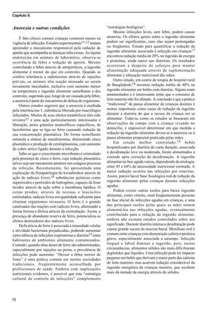 Capítulo 6.
70
Anorexia e outras condições
É fato clínico comum crianças comerem menos na
vigência de infecção. Estudos experimentais11,12 tentam
apreender o mecanismo responsável pela redução de
apetite que acompanha as doenças infecciosas. Ao injetar
endotoxina em animais de laboratório, observa-se
ocorrência de febre e redução de apetite. Mesmo
controlando a febre através de antipiréticos, a ingestão
alimentar é menor do que em controles. Quando se
confere tolerância a endotoxinas através de injeções
prévias, os animais têm reação atenuada ao serem
novamente inoculados, inclusive com aumento menor
na temperatura e ingestão alimentar semelhante a dos
controles, sugerindo que, longe de ser causada pela febre,
a anorexia é parte do mecanismo de defesa do organismo.
Outros estudos sugerem que a anorexia é mediada
pela interleucina-1, substância liberada por macrófagos
infectados. Muitos de seus efeitos metabólicos têm sido
revistos13 e uma ação particularmente interessante é
liberação, pelos grânulos neutrofílicos específicos, de
lactoferrina que se liga ao ferro causando redução da
sua concentração plasmática. De forma semelhante
estimula a síntese de metalotionina, diminuindo zinco
plasmático e produção de ceruloplasmina, com aumento
do cobre sérico ligado durante a infecção.
Sabe-se que o crescimento microbiano é estimulado
pela presença de zinco e ferro, cuja redução plasmática
talvez seja um mecanismo protetor nos estágios precoces
da infecção. Recentemente, foi apresentada uma
explicação da fisiopatologia do kwashiorkor através da
ação de radicais livres,14 substâncias químicas como
superóxidos e peróxidos de hidrogênio, capazes de lesar
tecidos através de ação sobre a membrana lipídica. O
corpo produz, através de toxinas e leucócitos
estimulados, radicais livres em quantidade suficiente para
eliminar organismos invasores. O ferro é o grande
catalisador das reações com radicais livres, alternando a
forma ferrosa e férrica através da oxirredução. Assim, a
presença de abundante reserva de ferro, potencializa os
efeitos destruidores dos radicais livres.
Deficiência de ferro é associada à imunidade celular
e atividade bacteriana prejudicadas, podendo aumentar
a prevalência de infecções respiratórias e diarréia15 entre
habitantes de ambientes altamente contaminados.
Contudo, quando altas doses de ferro são administradas,
especialmente por injeções na perna, a prevalência de
infecções pode aumentar. “Deixar a febre morrer de
fome” é uma prática comum em muitas sociedades
tradicionais, freqüentemente aconselhada por
profissionais de saúde. Embora com implicações
nutricionais evidentes, é possível que esta “estratégia
cultural de controle de infecções” complemente
“estratégias biológicas”.
Mesmo infecções leves, sem febre, podem causar
anorexia. Os efeitos gerais sobre a ingestão alimentar
podem ser significantes, caso elas sejam prolongadas
ou freqüentes. Estudo para quantificar a redução da
ingestão alimentar associada à infecção em crianças17
encontrou redução média de 20% na ingestão de energia
e proteínas, ainda maior nas diarréias. Os resultados
ocorreram a despeito de esforços para manter
alimentação adequada através de suplementação
alimentar e educação nutricional das mães.
Outro estudo, em centro de terapia de hospital rural
de Bangladesh,18 mostrou redução média de 40% na
ingestão alimentar em bebês com diarréia. Alguns eram
amamentados e é interessante notar que o consumo de
leite materno não foi afetado. A conclusão é que a prática
“tradicional” de pausa alimentar de crianças doentes é
menos importante como causa de redução da ingestão
durante a diarréia do que a recusa da criança em se
alimentar. Todavia, como os estudos se basearam em
observações de campo com a criança vivendo no
domicílio, é impossível determinar em que medida a
redução da ingestão alimentar deveu-se à anorexia ou à
pausa alimentar proposital praticada pelas mães.
Em estudo melhor controlado,19 bebês
hospitalizados por diarréia de curta duração, associada
à desidratação leve ou moderada, foram alimentados à
vontade após correção da desidratação. A ingestão
alimentar na fase aguda variou, dependendo da etiologia,
entre 45 e 64% da necessidade nutricional estimada. A
maior redução ocorreu nas infecções por rotavírus.
Assim, parece haver base fisiológica real de redução da
ingestão alimentar pelas crianças durante infecções
agudas.
Podem existir outras razões para baixa ingestão
alimentar, como vômito, sinal freqüentemente presente
na fase inicial de infecções agudas em crianças, e uma
das principais razões pelas quais as mães temem
alimentá-los nas infecções agudas, eventualmente
contribuindo para a redução da ingestão alimentar,
embora não existam estudos controlados sobre seu
significado. Durante diarréia intensa a desidratação pode
causar grande secura da mucosa bucal. Monilíase oral é
comum entre crianças com desnutrição calórico-protéica
grave, especialmente associada a sarampo. Infecção
lingual e labial diminui a ingestão, pois, nestas
circunstâncias, alimentos sólidos são mais dificilmente
deglutidos que líquidos. Uma infecção pode ter impacto
pequeno em bebês que derivam a maior parte das calorias
do leite materno, mas acarreta redução considerável da
ingestão energética de crianças maiores, que recebem
mais da metade da energia através de sólidos.
 