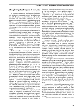 6. O bebê e a criança pequena nos períodos de infecção aguda
71
Absorção prejudicada e perda de nutrientes
A fisiologia da absorção intestinal é relativamente
bem conhecida e muitos mecanismos de mal absorção
têm sido descritos. A destruição das vilosidades
intestinais, com conseqüente diminuição da área de
absorção e produção de enzimas é de grande importância.
Ademais, a desconjugação de sais biliares e redução de
sua concentração no fluido luminal pode produzir
esteatorréia. A resposta secretória na mucosa intestinal,
estimulada por toxinas bacterianas, também pode causar
má absorção.
A má absorção normalmente não causa preocupação
em um único episódio infeccioso agudo. Pode, contudo,
tornar-se nutricionalmente significante, se a condição
for persistente ou os episódios agudos freqüentes,
associados a trânsito intestinal acelerado, deficiência
enzimática transitória e alterações morfológicas da
mucosa intestinal comuns na diarréia. A má absorção de
gorduras, carboidratos e proteínas está bem
documentada.20,21 Também se demonstrou diminuição
da absorção de certas vitaminas (folatos, vitaminas A e
B12) e minerais (magnésio, zinco e possivelmente
outras).
Nestas condições, a desnutrição pode desenvolver-
se como resultado da redução da ingestão, alterações na
digestão, diminuição na absorção de nutrientes, perdas
exsudativas de nutrientes internos e alteração no
metabolismo intraluminal.22 No decurso da infecção
ocorre uma vasta gama de respostas metabólicas, com
profundos efeitos sobre a utilização dos alimentos
ingeridos e dos depósitos endógenos de nutrientes. Há
um aumento no gasto de energia de 10 a 15% por 1oC
de aumento de temperatura corpórea. A febre apresenta
grandes vantagens imunológicas, embora não sem
conseqüências nutricionais para indivíduo anorético ao
qual não se ofereça muito alimento. A maioria dos
sistemas imunológicos é mais ativo a 39oC do que a
37oC. Alterações metabólicas durante infecções são
revistas em outro trabalho, mas é evidente que as reservas
de carboidratos como combustível são rapidamente
esgotadas e o uso efetivo de gorduras inibido, tornando
obrigatórias a neoglicogênese e a mobilização de
músculo esquelético, essenciais para fornecer o substrato
para síntese de proteínas de fase aguda, necessárias nas
várias etapas da infecção. Muitos destes processos
parecem ser controlados pela interleucina-1.
Estudos recentes identificaram a caquexina, isolada
a partir de macrófagos ativados pelas endotoxinas e
propriedades moleculares semelhantes à interleucina-1,
como importante fator de controle. Depressão das lipases
lipoprotéicas é importante entre os efeitos da caquexina,
causando clearance anormal de triglicerídios na
circulação. A interleucina estimula liberação de insulina,
o que provavelmente explica a hiperglicemia e
hiperinsulinismo durante nas infecções sistêmicas.
Argumenta-se que interleucina e caquexina são
responsáveis pela perda de peso nas infecções crônicas,
mas as evidências são todavia inconclusivas.
Demonstrou-se que o jejum por si só pode ser
responsável, em um prazo tão curto quanto 3 a 5 dias,
por má-absorção de açúcares, aminoácidos, sal e água23
antes mesmo de se observarem alterações histológicas
na mucosa intestinal. Os efeitos do jejum e diarréia
associados podem ser cumulativos e levar à desnutrição
grave. A perda direta de nutrientes para a luz intestinal
também pode contribuir para balanço negativo durante
a doença, fenômeno documentado especialmente em
relação a proteínas, na vigência de sarampo24 (ver
abaixo) e que muito provavelmente também ocorre na
desinteria com ulceração.
A mucosa intestinal é formada por células que se
reproduzem e que, no período de dias, são descamadas
para a luz intestinal, onde se rompem, liberando
nutrientes. Assim, há uma circulação enterossistêmica
contínua de nutrientes endógenos que se perdem quando
aumenta o trânsito intestinal, como nas diarréias. Em
condições normais estes nutrientes são bem absorvidos
e as perdas fecais mínimas. Durante infecções, porém,
pode haver aumento da perda e/ou reabsorção diminuída.
Qualquer dano ao intestino incrementa a descamação de
células intestinais.
Ademais, pode ocorrer aumento da permeabilidade
da mucosa intestinal permitindo vazamento de nutrientes
endógenos das células intestinais.25 Parasitas podem
causar perdas microscópicas de sangue. Em crianças
gambienses com diarréia demonstravam-se alterações da
permeabilidade intestinal. Também há alterações
marcantes nas infecções sistêmicas graves como
sarampo, que pode acompanhar-se de perda considerável
de a1-antitripsina nas fezes, sugerindo perda elevada de
nutrientes endógenos.25 Se os mecanismos de absorção
estão íntegros e o dano ocorre na porção inicial do
intestino, a maior parte do vazamento será reabsorvida.
Se, todavia, a lesão estiver abaixo da zona de absorção
máxima, haverá considerável perda de nutrientes pelas
fezes.
Os mecanismos fisiopatogênicos que causam efeitos
negativos no estado nutricional podem ser agravados pela
redução intencional da ingestão alimentar do bebê
decidida pela mãe ou pessoa que toma conta dele. Esta
prática associa-se à crença, comum na maioria das
culturas e infelizmente apoiada por muitos médicos, de
que restrições alimentares são benéficas durante a
doença.
A presença de alimentos não digeridos ou excesso
 