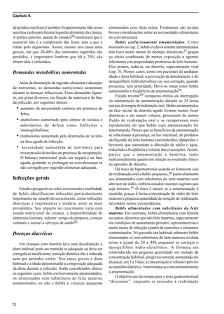 Capítulo 6.
72
de gordura nas fezes é também freqüentemente tida como
uma boa razão para limitar ingestão alimentar da criança.
A prática persiste, apesar de estudos20 mostrarem que o
essencial não é a composição das fezes, mas o que é
retido pelo organismo. Assim, mesmo nos casos mais
graves, em que 30-40% dos nutrientes ingeridos são
perdidos, é importante lembrar que 60 a 70% são
absorvidos e utilizados.
Demandas metabólicas aumentadas
Além da diminuição da ingestão alimentar e absorção
de nutrientes, as demandas nutricionais aumentam
durante as doenças infecciosas. Essas demandas ligam-
se, em graus diversos, em função da natureza e da fase
da infecção, aos seguintes fatores:
• aumento da necessidade calórica em presença de
febre;
• anabolismo aumentado para síntese de tecidos e
substâncias de defesa como linfócitos e
imunoglobulinas;
• catabolismo aumentado pela destruição de tecidos
na fase aguda da infecção;
• necessidade aumentada de nutrientes para
reconstrução de tecidos no processo de recuperação.
O balanço nutricional pode ser negativo na fase
aguda, podendo se prolongar na convalescença se
não corrigido por ingestão alimentar adequada.
Infecções gerais
Estudos prospectivos sobre crescimento e morbidade
de bebês identificaram infecções particularmente
importantes no retardo do crescimento, como infecções
diarréicas e respiratórias e malária, entre as mais
prevalentes. Seu impacto no crescimento varia com
estado nutricional da criança, a disponibilidade de
alimentos (textura, volume, tempo de preparo), crenças
culturais e acesso a serviços de saúde26.
Doenças diarréicas
Em crianças com diarréia leve sem desidratação a
dieta habitual pode ser mantida se adequada ou deve ser
corrigida se insuficiente; restrição dietética não é indicada
nem por períodos curtos. Nos casos graves a dieta
habitual e a idade determinarão a composição adequada
da dieta durante a infecção. Serão considerados abaixo
os seguintes casos: bebês exclusivamente amamentados,
os alimentados com substitutos do leite materno
amamentados ou não e bebês e crianças pequenas
alimentados com dieta mista. Finalmente são tecidas
breves considerações sobre as necessidades alimentares
na convalescença.
Bebês exclusivamente amamentados. Como
mostrado no cap. 2, bebês exclusivamente amamentados
têm risco muito menor de doenças diarréicas,27 graças
ao efeito combinado de menor exposição a agentes
infectantes e às propriedades protetoras do leite humano.
Eles podem, todavia, ter diarréia, especialmente viral
(cap. 3). Nesses casos, como em pacientes de qualquer
idade e dieta habitual, a prevenção da desidratação e do
desequilíbrio hidroeletrolítico ou sua correção, quando
presentes, tem prioridade. Deve-se tratar estes bebês
aumentando a freqüência da amamentação28.
Estudo recente29 comparou efeitos da interrupção
ou manutenção da amamentação durante as 24 horas
iniciais da terapia de hidratação oral. Bebês amamentados
na fase inicial da diarréia aguda tiveram menos fezes
diarréicas e em menor volume, precisaram de menos
fluido de reidratação oral e se recuperaram mais
rapidamente do que bebês cuja amamentação foi
interrompida. Parece que os benefícios da amamentação
se relacionam à presença, na luz intestinal, de produtos
da digestão do leite humano (aminoácidos, dipéptides e
hexoses) que aumentam a absorção de sódio e água,
reduzindo a freqüência e volume das evacuações. Assim,
parece que a amamentação é benéfica, tanto
nutricionalmente quanto em relação ao resultado clínico
do episódio de diarréia.
Há risco de hipernatremia quando se fornecem sais
de reidratação oral a bebês pequenos,30 particularmente
aos alimentados com substitutos do leite materno com
alto teor de sódio, embora estudos recentes sugiram que
seja mínimo.31 O risco é menor se a amamentação é
mantida, graças à baixa concentração de sódio do leite
materno e pequena quantidade de solução de reidratação
necessária nestas circunstâncias.
Bebês alimentados com substitutos do leite
materno. Em contraste, bebês alimentados com fómula
ou outros alimentos que não leite materno, especialmente
em condições de saneamento precário, apresentam risco
muito maior de infecção a partir de utensílios e alimentos
contaminados. No passado era habitual submeter bebês
alimentados só com substitutos do leite materno ou dieta
mista a jejum de 24 a 48h enquanto se corrigia o
desequilíbrio hidro-eletrolítico. A fórmula era
reintroduzida em pequena quantidade em metade da
concentração habitual, progressivamente aumentada até
alcançar, em 3 a 5 dias, a concentração e volumes prévios
ao episódio diarréico. Interrompia-se concomitantemente
a amamentação.
O objetivo era dar tempo para o trato gastrointestinal
“descansar”, enquanto se procedia à reidratação
 