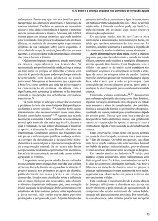 6. O bebê e a criança pequena nos períodos de infecção aguda
73
endovenosa. Pensava-se que isso era benéfico para a
recuperação das alterações anatômicas e funcionais da
mucosa intestinal. Também se assumia ser necessário
afastar o leite, dada a intolerância à lactose e proteínas
do leite comuns durante a diarréia. Ademais, não é difícil
manter jejum em criança anorética, que pode também
estar vomitando. Esta prática foi desenvolvida em bases
clínicas, na ausência de demonstrações experimentais
objetivas de sua vantagem sobre outros esquemas. A
efetividade da terapia de reidratação oral levou, em anos
recentes, a se reconsiderar toda a manipulação alimentar
da criança durante a diarréia.
O jejum tem impacto negativo no estado nutricional
da criança, especialmente nas desnutridas. Se
recomendada por profissional de saúde, reforça a crença
da mãe sobre os perigos de alimentar crianças com
diarréia. O período de jejum pode-se prolongar além do
recomendado, com danos adicionais ao estado
nutricional. Não apenas se demonstrou que o jejum não
é benéfico, como também que pode ter efeito negativo
na concentração de enzimas intestinais. Isto é
significante, pois a presença de substrato na luz intestinal
estimula a recuperação das deficiências enzimáticas
transitórias.32
Há muito tempo se sabe que a intolerância a lactose
e proteínas do leite são manifestações fisiopatológicas
da diarréia a serem vencidas.33 Alimentar bebês nestas
circunstâncias não necessariamente causa mais dano.
Estudos controlados recentes34-37 sugerem que se pode
recomeçar a alimentar o bebê com leite de concentração
normal após intervalo não maior que 6 a 8 h, durante o
qual é reidratado. Se não estiver desidratado e mantiver
o apetite, a alimentação com fórmula não deve ser
interrompida. Geralmente vômitos são freqüentes mas
não graves o suficiente para justificar mudança na dieta.
A correção da desidratação e desiquilíbrio hidro-
eletrolítico é essencial para a rápida reintrodução de leite
de concentração normal. Se os bebês não forem
completamente reidratados e permanecerem anoréticos,
forçar leite de concentração normal pode causar acidose
agravando os vômitos.
É importante notar que os estudos foram realizados
essencialmente entre crianças bem nutridas que sofriam
de formas leves de diarréia de alguns dias de duração. É
preciso cautela nos primeiros estágios da diarréia,
particularmente em casos graves e em crianças
desnutridas. Estudos mais detalhados sobre a influência
das diversas etiologias são necessários, não obstante
evidências disponíveis indiquem que, com correção
inicial adequada da desidratação, bebês alimentados com
substitutos do leite materno podem voltar rapidamente
à dieta normal, não sendo necessários períodos
prolongados e perigosos de jejum. Alguma diluição das
primeiras refeições é conveniente e água de arroz parece
ser particularmente adequada para isso. O uso de cereais
misturados à fórmula também pode ser benéfico,
especialmente em crianças cuja idade requeira
alimentação suplementar.
De qualquer modo, não há justificativa para
interromper a amamentação, nem mesmo por horas, em
bebês que recebem substitutos do leite materno. Ao
contrário, a melhor alternativa é aumentar a ingestão de
leite materno de modo a substituir outros alimentos.
Bebês alimentados por dieta mista. Bebês e crianças
pequenas que já recebem dieta mista e variada, incluindo
sólidos, também estão sujeitos a restrições alimentares
severas quando têm diarréia. Com freqüência leite e
sólidos (em geral os de maior valor nutritivo) são
totalmente suspensos e a alimentação se limita a chás,
água de arroz ou mingaus ralos de amido. Embora
restrições dietéticas possam ser recomendadas por alguns
dias, não é raro que a mãe as prolongue, com
conseqüências potencialmente graves, tanto para a
evolução da diarréia quanto para o estado nutricional da
criança.
Entretanto, estudos controlados34,35 demonstram
que realimentação rápida da criança com dieta habitual,
algumas horas após reidratação oral, não piora seu estado
nem aumenta o risco de complicações. Ao contrário,
diminui a duração da diarréia e a permanência hospitalar,
resultando em menor perda de peso e melhora mais rápida
do estado geral. Parece que uma boa correção do
desequilíbrio hidro-eletrolítico inicial, que geralmente
resulta na recuperação do apetite, é essencial para a
reintrodução rápida e bem sucedida da dieta habitual da
criança.
Estas observações foram feitas em países centrais
em casos de diarréia aguda, a maioria leve e com menos
de 7 dias de duração. Os bebês em questão, cuja dieta
tinha baixo teor de resíduos e alto valor nutritivo, habitual
em bebês de países industrializados, provavelmente
tiveram restrição alimentar antes de chegar ao hospital.
Em estudo similar na Indonésia,38 bebês com
diarréia, alguns desnutridos, eram realimentados com
dieta original entre 2 e 4 dias, contrastando com os 9 a
11 dias dos controles (abordagem habitual). Não houve
diferença na duração da diarréia entre os grupos, e
crianças realimentadas tiveram aumento de peso maior,
sugerindo que observações em países centrais são
universalmente válidas.
Esta conclusão é importante devido à alta incidência
de doenças infecciosas e diarréicas nos países em
desenvolvimento e pela extensão do agravamento do já
comprometido estado nutricional de tantos bebês,
causado pela pausa alimentar associada. Por outro lado,
na convalescença, estes infantes podem não recuperar
 