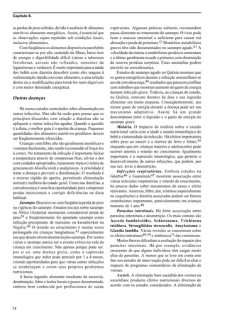 Capítulo 6.
74
as perdas de peso sofridas, devido à ausência de alimentos
nutritivos altamente energéticos. Assim, é essencial que
as observações sejam repetidas sob condições locais,
inclusive alimentares.
Com freqüência os alimentos disponíveis para bebês
caracterizam-se por alto conteúdo de fibras, baixo teor
de energia e digeribilidade díficil (raízes e tuberosas
farinhosas, cereais não refinados, sementes de
leguminosas e verduras). É muito importante para a saúde
dos bebês com diarréia descobrir como eles reagem à
realimentação rápida com estes alimentos, a uma seleção
destes ou a modificações para torná-los mais digeríveis
e com maior densidade energética.
Outras doenças
Há menos estudos controlados sobre alimentação em
outras infeccões. Mas não há razão para pensar que os
princípios discutidos com relação a diarréias não se
apliquem a outras infecções agudas. Quando a questão
é a dieta, o melhor guia é o apetite da criança. Pequenas
quantidades dos alimentos nutritivos prediletos devem
ser freqüentemente oferecidas.
Crianças com febre alta são geralmente anoréticas e
vomitam facilmente, não sendo recomendável forçá-los
a comer. No tratamento da infecção é importante baixar
a temperatura através de compressas frias, aliviar a dor
com cuidados apropriados, tratamento tópico (violeta de
genciana em Monília oral) e analgésicos. A prioridade é
tratar a doença e prevenir a desidratação. O resultado é
o retorno rápido do apetite, permitindo alimentação
normal e melhora do estado geral. Como nas diarréias, a
convalescença é uma boa oportunidade para compensar
perdas nutricionais e corrigir deficiências na dieta
habitual.
Sarampo. Descreve-se com freqüência perda de peso
na vigência do sarampo. Estudos iniciais sobre sarampo
na África Ocidental mostraram considerável perda de
peso39 e freqüentemente foi apontado sarampo como
infecção precipitante de marasmo ou kwashiorkor na
Nigéria.40 O retardo no crescimento é muitas vezes
prolongado em crianças bangladesas,41 especialmente
nas que desenvolvem disenteria pós-sarampo. Por razões
várias o sarampo parece ser o evento crítico na vida da
criança em crescimento. Não apenas porque pode ser,
por si só, uma doença grave, como a supressão
imunológica que induz pode persistir por 3 a 4 meses,
criando oportunidades para que várias outras infecções
se estabeleçam e criem seus próprios problemas
nutricionais.
A baixa ingestão alimentar resultante da anorexia,
desidratação, febre e lesões bucais é pouco documentada,
embora bem conhecida por profissionais de saúde
experientes. Algumas práticas culturais recomendam
pausa alimentar no tratamento do sarampo. O vírus pode
lesar a mucosa intestinal o suficiente para causar má
absorção e perda de proteínas.42 Distúrbios metabólicos
graves têm sido documentados no sarampo agudo.43 A
velocidade da síntese e catabolismo protéicos aumentam
e o último geralmente excede o primeiro, com diminuição
da reserva protéica corpórea. Estas anomalias podem
persistir na convalescença.
Estudos de sarampo agudo no Quênia mostram que
os gastos energéticos durante a infecção assemelham-se
aos da convalescença,44 resultados que parecem conflitar
com trabalhos que mostram aumento do gasto de energia
durante infecção grave. Todavia, as crianças do estudo,
no Quênia, estavam doentes há dias e sua ingestão
alimentar era muito pequena. Conseqüentemente, seu
menor gasto de energia durante a doença pode ser um
mecanismo adaptativo. Assim, há um grande
descompasso entre a ingestão e o gasto de energia no
sarampo grave.
Malária. O impacto da malária sobre o estado
nutricional varia com a idade e estado imunológico do
bebê e a intensidade da infecção. Há efeitos importantes
sobre peso ao nascer e a reserva de ferro e folato,45
enquanto que em crianças maiores e adolescentes pode
ocorrer anemia e retardo no crescimento. Igualmente
importante é a supressão imunológica, que permite o
desenvolvimento de outras infecções, que podem, por
sua vez, levar à desnutrição.
Infecções respiratórias. Embora estudos na
Gâmbia46 e Guatemala47 mostrem associação entre
várias infecções respiratórias e retardo de crescimento,
há poucos dados sobre mecanismos de causa e efeito
relevantes. Anorexia, febre, dor, vômitos (especialmente
na coqueluche) e diarréia associadas podem ser fatores
contribuintes importantes, particularmente em crianças
menores de 1 ano.48
Parasitas intestinais. Há forte associação entre
parasitas intestinais e desnutrição. Os mais comuns são
Ascaris lumbricóides, Schistosoma, Trichiurus
trichiura, Strongilóides stercoralis, Ancylostoma e
Giardia lamblia. Várias revisões se concentram sobre
os efeitos intestinais49,50 e sistêmicos51 das verminoses.
Muitos fatores dificultam a avaliação do impacto dos
parasitas intestinais. Há por exemplo, evidências
crescentes de que alguns indivíduos têm cargas muito
altas de parasitas. A menos que se leve em conta este
fato nos estudos de intervenção pode ser difícil avaliar o
impacto de programas comunitários de eliminação de
vermes.
Ascaris. A eliminação bem sucedida dos vermes na
ascaridíase produziu efeitos nutricionais diversos de
acordo com os estudos considerados. A eliminação de
 