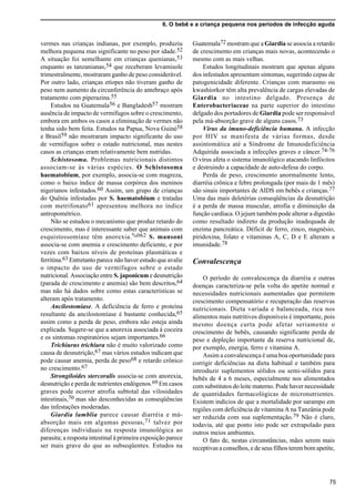 6. O bebê e a criança pequena nos períodos de infecção aguda
75
vermes nas crianças indianas, por exemplo, produziu
melhora pequena mas significante no peso por idade.52
A situação foi semelhante em crianças quenianas,53
enquanto as tanzanianas,54 que receberam levamisole
trimestralmente, mostraram ganho de peso considerável.
Por outro lado, crianças etíopes não tiveram ganho de
peso nem aumento da circunferência do antebraço após
tratamento com piperazina.55
Estudos na Guatemala56 e Bangladesh57 mostram
ausência de impacto de vermífugos sobre o crescimento,
embora em ambos os casos a eliminação de vermes não
tenha sido bem feita. Estudos na Papua, Nova Guiné58
e Brasil59 não mostraram impacto significante do uso
de vermífugos sobre o estado nutricional, mas nestes
casos as crianças eram relativamente bem nutridas.
Schistosoma. Problemas nutricionais distintos
associam-se às várias espécies. O Schistosoma
haematobium, por exemplo, associa-se com magreza,
como o baixo índice de massa corpórea dos meninos
nigerianos infestados.60 Assim, um grupo de crianças
do Quênia infestadas por S. haematobium e tratadas
com metrifonato61 apresentou melhora no índice
antropométrico.
Não se estudou o mecanismo que produz retardo do
crescimento, mas é interessante saber que animais com
esquistossomíase têm anorexia.%062 S. mansoni
associa-se com anemia e crescimento deficiente, e por
vezes com baixos níveis de proteínas plasmáticas e
ferritina.63 Entretanto parece não haver estudo que avalie
o impacto do uso de vermífugos sobre o estado
nutricional. Associação entre S. japonicume desnutrição
(parada de crescimento e anemia) são bem descritos,64
mas não há dados sobre como estas características se
alteram após tratamento.
Ancilostomíase. A deficiência de ferro e proteína
resultante da ancilostomíase é bastante conhecida,65
assim como a perda de peso, embora não esteja ainda
explicada. Sugere-se que a anorexia associada à coceira
e os sintomas respiratórios sejam importantes.66
Trichiurus trichiura não é muito valorizado como
causa de desnutrição,67 mas vários estudos indicam que
pode causar anemia, perda de peso68 e retardo crônico
no crescimento.67
Strongiloides stercoralis associa-se com anorexia,
desnutrição e perda de nutrientes endógenos.69 Em casos
graves pode ocorrer atrofia subtotal das vilosidades
intestinais,70 mas são desconhecidas as conseqüências
das infestações moderadas.
Giardia lamblia parece causar diarréia e má-
absorção mais em algumas pessoas,71 talvez por
diferenças individuais na resposta imunológica ao
parasita; a resposta intestinal à primeira exposição parece
ser mais grave do que as subseqüentes. Estudos na
Guatemala72 mostram que a Giardia se associa a retardo
de crescimento em crianças mais novas, acontecendo o
mesmo com as mais velhas.
Estudos longitudinais mostram que apenas alguns
dos infestados apresentam sintomas, sugerindo cepas de
patogenicidade diferente. Crianças com marasmo ou
kwashiorkor têm alta prevalência de cargas elevadas de
Giardia no intestino delgado. Presença de
Enterobacteriaceae na parte superior do intestino
delgado dos portadores de Giardia pode ser responsável
pela má-absorção grave de alguns casos.73
Virus da imuno-deficiência humana. A infecção
por HIV se manifesta de várias formas, desde
assintomática até a Síndrome de Imunodeficiência
Adquirida associada a infecções graves e câncer.74-76
O vírus afeta o sistema imunológico atacando linfócitos
e destruindo a capacidade de auto-defesa do corpo.
Perda de peso, crescimento anormalmente lento,
diarréia crônica e febre prolongada (por mais de 1 mês)
são sinais importantes de AIDS em bebês e crianças.77
Uma das mais deletérias conseqüências da desnutrição
é a perda de massa muscular, atrofia e diminuição da
função cardíaca. O jejum também pode alterar a digestão
como resultado indireto da produção inadequada de
enzima pancreática. Déficit de ferro, zinco, magnésio,
piridoxina, folato e vitaminas A, C, D e E alteram a
imunidade.78
Convalescença
O período de convalescença da diarréia e outras
doenças caracteriza-se pela volta do apetite normal e
necessidades nutricionais aumentadas que permitem
crescimento compensatório e recuperação das reservas
nutricionais. Dieta variada e balanceada, rica nos
alimentos mais nutritivos disponíveis é importante, pois
mesmo doença curta pode afetar seriamente o
crescimento de bebês, causando significante perda de
peso e depleção importante da reserva nutricional de,
por exemplo, energia, ferro e vitamina A.
Assim a convalescença é uma boa oportunidade para
corrigir deficiências na dieta habitual e também para
introduzir suplementos sólidos ou semi-sólidos para
bebês de 4 a 6 meses, especialmente nos alimentados
com substitutos do leite materno. Pode haver necessidade
de quantidades farmacológicas de micronutrientes.
Existem indícios de que a mortalidade por sarampo em
regiões com deficiência de vitamina A na Tanzânia pode
ser reduzida com sua suplementação.79 Não é claro,
todavia, até que ponto isto pode ser extrapolado para
outros meios ambientes.
O fato de, nestas circunstâncias, mães serem mais
receptivas a conselhos, e de seus filhos terem bom apetite,
 