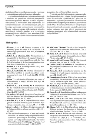 Capítulo 6.
76
ajudará a satisfazer necessidades aumentadas e assegurar
à continuidade de práticas alimentares adequadas.
A primeira condição é que a criança receba energia
e nutrientes em quantidade suficiente para permitir
crescimento potencial. Quando o deficit de peso é
considerável, as necessidades para compensá-las são
normalmente elevadas. Em ambiente ideal, em geral, não
há porque se preocupar com crescimento compensatório.
Quando porém, as crianças estão sujeitas a episódios
repetidos de infecções agudas, se o crescimento
compensatório entre infecções é lento, acumula-se déficit
crescente,80 e a prevalência de crescimento deficiente
11. McCarthy, T.O. et al. The role of fever in appetite
depression after endotoxin administration. Am. j.
clin. nutr., 40: 310-6, 1984.
12. Baile, C.A. et el. Endotoxin-elicited fever and
anorexia and elfazepam-stimulated feeding in sheep.
Physio. behav., 27: 271-7, 1981.
13. Keusch, G.T. & Farthing, M.J. G. Nutrition and
infection. Ann. rev. nutr, 6: 131-54, 1986.
14. Golden, M.H.N. & Ramdath, D. Free radicals in
the pathogenesis of kwashiorkor. Proc. Nutr. Soc.,
46: 53-68, 1987.
15. Basta, S.S. et al. Iron deficiency anaemia and the
productivity of adult males in Indonesia. Am. j. clin.
nutr., 32: 916-25, 1979.
16. Oppenheimer, S.J. et al. Effect of iron prophylaxis
on morbidity due to infectious disease: report on
clinical studies in Papua, New Guinea. Transact.
Roy. Soc. Trop. Med. 80: 596-602, 1986.
17. Martorell, R. et al. The impact of ordinary illnesses
in the dietary intakes of malnourished children . Am,
J. clin. nutr., 33: 345-50, 1980.
18. Hoyle, B. et al. Breastfeeding and food intake among
children with acute diarrheal disease. Am. J. Clin.
nutr., 33: 2365-71, 1980.
19. Molla, A.M. et al. Food intake during and after
recovery from diarrhoea in children. In: Chen, S. C.
& Scrimshaw N.S. Diarrohea and malnutrition. New
York, Plenum Press, p. 113-23, 1983.
20. Chung, A.W. et al. The effect of oral feeding at
different levels on the absorption of foodstuffs in
infantile diarrhoea. J pediatr., 33: 1-13, 1948 .
21. Molla, A. et al. Effects of acute diarrhoea on
absoption of macronutrients during disease and after
recovery. In: Chen, L.C. & Scrimshaw, N.S.
Diarrhoea and malnutrition. New York, Plenum
Press., p.143, 1983.
associado a alta morbimortalidade aumenta.
A ingestão satisfatória de nutrientes pode depender
do alimento oferecido à criança. Tecnologias caseiras
como fermentação e germinação81 parecem ser
importantes. A germinação diminui a viscosidade dos
alimentos através da produção de α amilase, que hidrolisa
amido. O uso de alimentos fermentados, uma prática de
desmame tradicional em muitas sociedades, apresenta
muitas vantagens, tanto para inibir o crescimento de
patógenos, quanto pelo sabor, alta densidade energética
e digeribilidade.81
Bibliografia
1. Hanson, L. A. et al. Immune response in the
mammary gland. In : Ogra, P. L. & Dayton, D.H.
Immunology of breast milk. New York, Raven Press,
1979, p 145.
2. Sahni, S. & Chandra, R.K. Malnutrition and
susceptibility to diarrhoea, with especial reference to
the anti-infective properties of breast milk. In: Chen
L. C & Scrimshaw, N. S. Diarrhoea and malnutrition.
New York, Plenum Press, p. 99, 1983.
3. Gordon, J. E. et al. Weanling diarrhea. Am. j. med.
sci., 245: 345-77, 1963.
4. Mata, L.J. & Urrutia, J.J. Intestinal colonization of
breast-fead children in a rural area of low socio-
economic level. Ann. N. Y. Acad. Sci., 176: 93-109,
1971.
5. Dyson T. Levels, trends, differentials and causes of
child mortality. A survey. Wld Hlth Stat. Rep., 30:
282-311, 1977.
6. Feachem, R.G. & Koblinsky, M. A. Interventions
for the control of diarrhoeal diseases among young
children: promotion of breast-feeding. Bull. Wld Hlth
Org., 62: 271-91, 1963.
7. Scrimshaw, N.S. et. al. Interaction of nutrition and
infection. Geneva, World Health Organization. (Who
Monograph Series No. 57), 1968.
8. Rowland, M.G.M. et. al. Impact of infection on the
growth of children from 0 to 2 years in an urban West
African community. Am. j. clin. nutr., 47: 134-8, 1988.
9. Zumrawi, F.Y. et al. Effects of infection on growth
in Sudanese children. Human nutrition, 41C: 453 -
61, 1987.
10. The nutritional consequences of acute and chronic
infections. In: Protein-energy requirements under
conditions prevailing in developing countries:
current knowledge and research needs. The United
Nations University World Hunger Programe, Food
and nutrition bulletim (suppl. 1): 24-33, 1979.
 