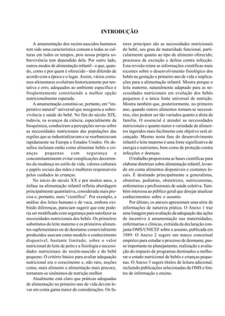 INTRODUÇÃO
tores principais são as necessidades nutricionais
do bebê, seu grau de maturidade funcional, parti-
cularmente quanto ao tipo de alimento oferecido;
processos de excreção e defesa contra infecção.
Esta revisão reúne as informações científicas mais
recentes sobre o desenvolvimento fisiológico dos
bebês na gestação e primeiro ano de vida e implica-
ções para a alimentação infantil. Mostra porque o
leite materno, naturalmente adaptado para as ne-
cessidades nutricionais em evolução dos bebês
pequenos é a única fonte universal de nutrição.
Mostra também que, posteriormente, no primeiro
ano, quando outros alimentos tornam-se necessá-
rios, eles podem ser tão variados quanto a dieta da
família. O essencial é atender as necessidades
nutricionais e quanto maior a variedade de alimen-
tos ingeridos mais facilmente este objetivo será al-
cançado. Mesmo nesta fase do desenvolvimento
infantil o leite materno é uma fonte significativa de
energia e nutrientes, bem como de proteção contra
infecções e doenças.
O trabalho proporciona as bases científicas para
elaborar diretrizes sobre alimentação infantil, levan-
do em conta alimentos disponíveis e costumes lo-
cais. É destinado principalmente a generalistas,
obstetras, pediatras, obstetrizes, nutricionistas,
enfermeiras e profissionais de saúde coletiva. Tam-
bém interessa ao público geral que desejar atualizar
conhecimentos sobre o assunto.
Por último, os anexos apresentam uma série de
informações de natureza prática. O Anexo 1 traz
uma listagem para avaliação da adequação das ações
de incentivo à amamentação nas maternidades,
enfermarias e clínicas, extraída da declaração con-
junta OMS/UNICEF sobre o assunto, publicada em
1989. O Anexo 2 sugere um marco conceitual
empírico para estudar o processo de desmame, pas-
so importante no planejamento, realização e avalia-
ção do impacto de programas destinados a melho-
rar o estado nutricional de bebês e crianças peque-
nas. O Anexo 3 sugere títulos de leitura adicional,
incluindo publicações selecionadas da OMS e fon-
tes de informação e ensino.
A amamentação dos recém-nascidos humanos
tem sido uma característica comum a todas as cul-
turas em todos os tempos, pois nossa própria so-
brevivência tem dependido dela. Por outro lado,
outros modos de alimentação infantil - o que, quan-
do, como e por quem é oferecido - têm diferido de
acordo com a época e o lugar. Assim, vários costu-
mes alimentares evoluíram historicamente por ten-
tativa e erro, adequados ao ambiente específico e
freqüentemente constituindo a melhor opção
nutricionalmente esperada.
A amamentação constitui-se, portanto, em “im-
perativo natural” universal que assegurou a sobre-
vivência e saúde do bebê. No fim do século XIX,
todavia, os avanços da ciência, especialmente da
bioquímica, conduziram a percepções novas sobre
as necessidades nutricionais das populações das
regiões que se industrializavam e se reurbanizavam
rapidamente na Europa e Estados Unidos. Os de-
safios incluíam então como alimentar bebês e cri-
anças pequenas com segurança e
concomitantemente evitar complicações decorren-
tes da mudança no estilo de vida, valores culturais
e papéis sociais das mães e mulheres responsáveis
pelos cuidados às crianças.
No início do século XX e por muitos anos, a
ênfase na alimentação infantil refletia abordagem
principalmente quantitativa, considerada mais pre-
cisa e, portanto, mais “científica”. Por exemplo, a
análise dos leites humano e de vaca, embora exi-
bindo diferenças, pareciam sugerir que este pode-
ria ser modificado com segurança para satisfazer as
necessidades nutricionais dos bebês. Os primeiros
substitutos do leite materno e os primeiros alimen-
tos suplementares ou de desmame comercialmente
produzidos usavam como modelo o conhecimento
disponível, bastante limitado, sobre o valor
nutricional do leite de peito e a fisiologia e necessi-
dades nutricionais do recém-nascido e do bebê
pequeno. O critério básico para avaliar adequação
nutricional era o crescimento e, não raro, noções
como, mais alimento e alimentação mais precoce,
tornaram-se sinônimos de nutrição melhor.
Atualmente está claro que práticas adequadas
de alimentação no primeiro ano de vida devem le-
var em conta gama maior de considerações. Os fa-
 