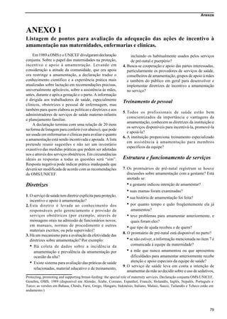 Anexos
79
ANEXO 1
Listagem de pontos para avaliação da adequação das ações de incentivo à
amamentação nas maternidades, enfermarias e clínicas.
Protecting, promoting and supporting breast-feeding: the special role of maternity services. Declaração conjunta OMS/UNICEF,
Genebra, OMS, 1989 (disponível em Alemão, Árabe, Coreano, Espanhol, Francês, Holandês, Inglês, Nepalês, Português e
Turco; as versões em Bahasa, Chinês, Farsi, Grego, Húngaro, Indonésio, Italiano, Malaio, Sueco, Tailandês e Tcheco estão em
andamento.)
Em 1989 a OMS e o UNICEF divulgaram declaração
conjunta. Sobre o papel das maternidades na proteção,
incentivo e apoio à amamentação. Levando em
consideração a atitude da comunidade, que ora apoia
ora restringe a amamentação, a declaração traduz o
conhecimento científico e a experiência prática mais
atualizadas sobre lactação em recomendações precisas,
universalmente aplicáveis, sobre a assistência às mães,
antes, durante e após a gestação e o parto. A informação
é dirigida aos trabalhadores de saúde, especialmente
clínicos, obstetrizes e pessoal de enfermagem, mas
também para quem elabora as políticas e diretrizes e aos
administradores de serviços de saúde materno-infantis
e planejamento familiar.
A declaração termina com uma relação de 20 itens
na forma de listagem para conferir (ver abaixo), que pode
ser usada em enfermarias e clínicas para avaliar o quanto
a amamentação está sendo incentivada e apoiada. A lista
pretende reunir sugestões e não ser um inventário
exaustivo das medidas práticas que podem ser adotadas
nos e através dos serviços obstétricos. Em circunstâncias
ideais as respostas a todas as questões será “sim”.
Resposta negativa pode indicar prática inadequada que
deverá ser modificada de acordo com as recomendações
da OMS/UNICEF.
Diretrizes
1. O serviço de saúde tem diretriz explícita para proteção,
incentivo e apoio à amamentação?
2. Esta diretriz é levada ao conhecimento dos
responsáveis pelo gerenciamento e provisão de
serviços obstétricos (por exemplo, através de
mensagens orais na admissão de funcionários novos;
em manuais, normas de procedimento e outros
materiais escritos; ou pela supervisão)?
3. Há um mecanismo para a avaliação da efetividade das
diretrizes sobre amamentação? Por exemplo:
• Há coleta de dados sobre a incidência da
amamentação e prevalência da amamentação por
ocasião da alta?
• Existe sistema para avaliação das práticas de saúde
relacionadas, material educativo e de treinamento,
incluindo os habitualmente usados pelos serviços
de pré-natal e puerpério?
4. Busca-se cooperação e apoio das partes interessadas,
particularmente os provedores de serviços de saúde,
conselheiros de amamentação, grupos de apoio à mães
e também do público em geral para desenvolver e
implementar diretrizes de incentivo a amamentação
no serviço?
Treinamento de pessoal
5. Todos os profissionais de saúde estão bem
conscientizados da importância e vantagens da
amamentação, conhecem as diretrizes da instituição e
os serviços disponíveis para incentivá-la, promovê-la
e apoiá-la?
6. A instituição proporciona treinamento especializado
em assistência à amamentação para membros
específicos da equipe?
Estrutura e funcionamento de serviços
7. Os prontuários de pré-natal registram se houve
discussões sobre amamentação com a gestante? Está
anotado se:
• a gestante indicou intenção de amamentar?
• suas mamas foram examinadas?
• sua história de amamentação foi feita?
• por quanto tempo e quão freqüentemente ela já
amamentou?
• teve problemas para amamentar anteriormente, e
quais foram eles?
• que tipo de ajuda recebeu e de quem?
8. O prontuário de pré-natal está disponível no parto?
•se não estiver, a informação mencionada no item 7 é
comunicada à equipe da maternidade?
• a mãe que nunca amamentou ou que apresentou
dificuldades para amamentar anteriormente recebe
atenção e apoio especiais da equipe de saúde?
9. O serviço de saúde leva em conta a intenção de
amamentar da mãe ao decidir sobre o uso de sedativos,
 