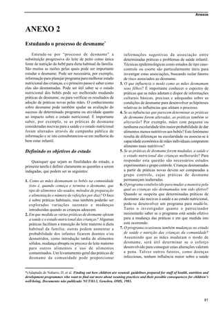 Anexos
81
ANEXO 2
Estudando o processo de desmame*
Entende-se por “processo de desmame” a
substituição progressiva do leite de peito como única
fonte de nutrição do bebê para dieta habitual da família.
São muitas as razões pelas quais pode ser importante
estudar o desmame. Pode ser necessária, por exemplo,
informação para planejar programa para melhorar estado
nutricional das crianças, e o primeiro passo é saber como
elas são desmamadas. Pode ser útil saber se o estado
nutricional dos bebês pode ser melhorado mudando
práticas de desmame, ou para verificar os resultados da
adoção de práticas novas pelas mães. O conhecimento
sobre desmame pode também ajudar na avaliação do
sucesso de determinado programa ou atividade quanto
ao impacto sobre o estado nutricional. É importante
saber, por exemplo, se as práticas de desmame
consideradas nocivas para a saúde e o estado nutricional
foram alterados através de campanha pública de
informação e se isto consubstanciou-se em melhoria do
bem estar infantil.
Definindo os objetivos do estudo
Quaisquer que sejam as finalidades do estudo, a
primeira tarefa é definir claramente as questões a serem
indagadas, que podem ser as seguintes:
1. Como as mães desmamam os bebês na comunidade
(isto é, quando começa e termina o desmame, que
tipo de alimentos são usados, métodos de preparação
e alimentação e número de refeições por dia)? O foco
é sobre práticas habituais, mas também poderão ser
exploradas variações sazonais e mudanças
introduzidas quando as crianças adoecem.
2. Em que medida as várias práticas de desmame afetam
a saúde e o estado nutricional das crianças? Algumas
práticas facilitam a transição do leite materno à dieta
habitual da família; outras podem aumentar a
probabilidade dos infantes ficarem doentes e/ou
desnutridos, como introdução tardia de alimentos
sólidos, mudança abrupta ou precoce do leite materno
para outros alimentos e uso de alimentos
contaminados. Um levantamento geral das práticas de
desmame da comunidade pode proporcionar
informações sugestivas da associação entre
determinadas práticas e problemas de saúde infantil.
Técnicas epidemiológicas como estudos de tipo caso-
controle ou coorte são particularmente úteis para
investigar estas associações, buscando isolar fatores
de risco associados ao desmame.
3. O que influencia o modo como as mães desmamam
seus filhos? É importante conhecer o espectro de
práticas que as mães adotam e dispor de informações
culturais básicas, precisas e adequadas sobre as
condições de desmame para desenvolver as hipóteses
relativas às influências que afetam o processo.
4. Se as influências que parecem determinar as práticas
de desmame forem alteradas, as práticas também se
alterarão? Por exemplo, mães com pequena ou
nenhuma escolaridade têm maior probabilidade de dar
alimentos menos nutritivos aos bebês? Este fenômeno
resulta de diferenças na escolaridade ou associa-se à
capacidade econômica de mães individuais comprarem
alimento mais nutritivos?
5. Se as práticas de desmame forem mudadas, a saúde e
o estado nutricional das crianças melhorarão? Para
responder esta questão são necessários estudos
experimentais e grupo controle. Crianças desmamadas
a partir de práticas novas devem ser comparadas a
grupo controle, cujas práticas de desmame
permaneçam inalteradas.
6. O programa estabelecido para mudar a maneira pela
qual as crianças são desmamadas tem sido efetivo?
Quando se suspeita que determinadas práticas de
desmame são nocivas à saúde e ao estado nutricional,
pode-se desenvolver um programa para mudá-lo.
Tanto o investigador quanto o patrocinador
necessitarão saber se o programa está sendo efetivo
para a mudança das práticas e em que medida isto
está ocorrendo.
7. O programa ocasionou também mudanças no estado
de saúde e nutrição das crianças da comunidade?
Assumindo que as mães mudaram o modo de
desmame, será útil determinar se o esforço
desenvolvido para conseguir estas alterações valeram
a pena. Talvez outros fatores, como doenças
infecciosas, tenham influência maior sobre a saúde
*(Adaptado de Nabarro, D. et al. Finding out how children are weaned: guidelines prepared for staff of health, nutrition and
development programmes who want to find out more about weaning practices and their possible consequences for children’s
well-being. Documento não publicado NUT/83.1, Genebra, OMS, 1983.
 