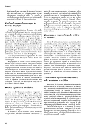 Anexos
82
das crianças do que as práticas de desmame. Por outro
lado, as mudanças nas práticas podem piorar
indiretamente o estado de saúde. Por exemplo, a
introdução precoce de alimentos semi-sólidos pode
aumentar a incidência de doenças diarréicas.
Realizando um estudo como parte do
trabalho de campo
Estudos sobre práticas de desmame vêm sendo
realizados habitualmente por pessoas mais envolvidas
em programas de saúde comunitária ou nutrição do que
como atividade isolada de pesquisa. Este arranjo é
vantajoso, pois os membros do programa tendem a
assegurar que as questões levantadas sejam relevantes
para o trabalho rotineiro. Também é provável que eles
sejam mais conhecidos pela população local, tenham sua
confiança e conheçam melhor as práticas em uso na
comunidade. A equipe de campo localiza-se em posição
privilegiada para coletar informações por períodos
prolongados, podendo atualizar continuamente dados
domiciliares como parte da rotina do programa.
Fazer pesquisa no contexto de programas de saúde
ou desenvolvimento não deixa contudo de ter suas
desvantagens.
A equipe pode ser tentada a rejeitar informações que
não lhes sejam favoráveis e podem achar particularmente
difícil estudar uma amostra aleatória ou coletar dados
de grupo controle. Os residentes de domicílios omitidos
da amostra podem ficar ressentidos com a omissão,
enquanto os escolhidos podem se perguntar o que há de
errado com eles. Um estudo que não traga benefício
aparente para a equipe ou a população pode não ser bem
recebido, especialmente se consumir muito tempo de
coleta de dados do grupo controle não atendido pelo
programa. É provável que a equipe do programa dê
prioridade à coleta de dados.
Obtendo informações necessárias
Uma vez decididas as questões a perguntar, o
próximo passo é trabalhar o tipo de informações
necessárias para respondê-las. Uma descrição da prática
de desmame adotada pelas mães pode incluir idade de
início e fim do desmame, tipos de alimentos usados,
número de refeições diáriais, quantidade de nutrientes
consumidos, custo dos alimentos, métodos de
preparação, tempo gasto no preparo e alimentação dos
bebês, grau de contaminação dos alimentos e qualidade
da supervisão à criança.
A informação provirá de várias fontes, embora se
coloque ênfase maior no que se sabe ser confiável. A
equipe de programas comunitários, treinada para coleta
de dados, geralmente proporciona informações de boa
qualidade, devendo ser chamada para interpretar dados
brutos provenientes de grandes surveys, que podem
parecer mais “científicos” à primeira vista, pelo volume
de dados produzido. Ao mesmo tempo, porém, eles
podem esconder uma série de informações vitais que só
poderá ser proporcionada por pessoas que conhecem a
situação. Assim, a equipe do programa na comunidade
e os membros da própria comunidade são informantes
muito valiosos.
Explorando as consequências das práticas
de desmame.
Depois de saber como a criança é desmamada, a fase
seguinte é examinar como as práticas específicas afetam
sua saúde e estado nutricional. Por exemplo, bebês
amamentados por mais de 6 meses ganham mais peso
do que os que não o são? O ganho de peso depende do
tipo de suplemento alimentar ou da freqüência diária da
alimentação? Há diferença na morbidade de bebês
amamentados e não amamentados? Para responder estas
questões é necessário examinar as associações entre
práticas de desmame e estado de saúde e nutrição da
criança, que requerem um espectro de informações que
inclui velocidade de crescimento de bebês individuais
(definida como aumento no peso ou altura no tempo),
freqüência com que os bebês adoecem durante certo
período de tempo, duração da doença e número de
crianças que morrem ou tornam-se deficientes na
população.
Analisando as influências sobre como as
mães desmamam seus filhos
As práticas de desmame adotadas pelas mães são
afetadas por várias influências. Uma maneira de analisá-
las é agrupá-las sob cabeçalhos que correspondam às
disciplinas em estudo. Por exemplo, as influências
biológicas incluem saúde das mães e bebês e nascimento
de um novo bebê. Influências culturais abrangem valores
e ritos tradicionais, educação e propaganda. Influências
econômicas incluem a capacidade de a família produzir
alimento em quantidade ou ganhar dinheiro suficiente
para comprá-lo, e as demandas sobre o tempo da mãe
afetam sua possibilidade de preparar a comida da família.
As influências sobre as práticas de desmame
evidentemente operam juntas e pode-se preferir agrupá-
las quanto aos níveis em que atuam. Cinco são os níveis
identificados: criança individual, binômio mãe-criança,
domicílio, comunidade e nação.
 