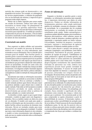 Anexos
84
nutrição das crianças pode ser desnecessário e um
desperdício de recursos. Por exemplo, se a abrangência
de serviços proporcionados, a cobertura da população
alvo ou sua utilização são mínimos, é improvável que o
programa tenha amplo impacto.
Muitos são os dados sugeridos para serem usados
em estudos de desmame, embora nem todos sejam
necessários ao mesmo tempo. No planejamento da
investigação, se as questões importantes forem
claramente definidas, será mais fácil listar as informações
necessárias para respondê-las. À medida que aumenta a
compreensão do processo de desmame, a lista de dados
necessários é atualizada, levando gradualmente à redução
do número de itens necessários.
Construindo um modelo
Para organizar os dados colhidos será necessário
desenvolver um modelo do processo de desmame,
mutável com o tempo, às vezes radicalmente, para
acomodar as novas informações. Deve-se decidir qual a
estrutura geral do modelo. Para facilitar pensar as
questões gerais a serem levantadas usar as informações
existentes para avaliar as respostas possíveis às questões
iniciais. Os detalhes de cada aspecto que descrevem as
circunstâncias que governam a adoção das várias práticas
devem ser preenchidos, levando em conta como elas
afetam o estado de saúde e nutrição das crianças em idade
de desmame. Um diagrama simples ilustrando algumas
das possíveis ligações entre fatores, práticas adotadas e
conseqüências à saúde ou nutrição da criança pode ajudar
(fig. 1).
Inicialmente nem todas as informações necessárias
estarão disponíveis, podendo-se acrescentar os detalhes
durante o processo. Deve-se continuar a trabalhar o
modelo tentando predizer quais fatores têm peso maior
nas práticas adotadas e quais afetam mais o estado de
saúde e nutrição. Pode então ser útil incorporar ao modelo
as diferentes atividades de saúde, nutrição e
desenvolvimento que possam afetar as práticas de
desmame adotadas ou o estado nutricional.
Ao desenhar o estudo, sugere-se que se gaste tempo
colocando o modelo no papel, junto com diagramas e
desenhos. Deve-se também manter um diário de como
ele vai alterando. O modelo será usado para ajudar a
decidir as informações que são necessárias e como elas
podem facilitar enfocar nas práticas de desmame mais
relevantes. Devem ser montados estudos para testar
partes do modelo e sua adequação à realidade. À medida
que mais e mais informações disponíveis são coletadas,
o modelo se torna crescentemente mais abrangente e
pode, por sua vez, ajudar na decisão sobre as informações
extras necessárias.
Fontes de informação
Enquanto se decidem as questões gerais a serem
estudadas e as informações necessárias para respondê-
las, é importante determinar que dados já estão
disponíveis. Podem ser obtidas informações de
levantamentos anteriores sobre estado nutricional,
padrões de morbidade, consumo de alimentos e dados
de mortalidade. Se a comunidade não foi estudada
anteriormente, os resultados de estudos em locais
semelhantes pode ajudar. Dados antropológicos e
econômicos podem identificar grupos sócio-econômicos.
Registros pluviométricos, sobre colheitas, preços de
mercado, venda de alimentos e produtos agrícolas e de
importação e exportação podem ser fontes valiosas.
Universidades, institutos de pesquisa e escritórios
nacionais, regionais e internacionais de agências
multilaterais ou bilaterais também podem ser úteis.
Vale a pena discutir o projeto com pessoas que
conheçam a população e seus problemas, como líderes
comunitários, funcionários do governo, gerentes e
membros de equipes de pesquisa. Trabalhadores de
saúde, professores e agentes de extensão agrícola, cujo
trabalho diário os coloca próximos da comunidade,
também podem servir como fontes úteis. Os pobres e
desprivilegiados normalmente têm oportunidades
limitadas de apresentar sua visão, embora suas
experiências possam trazer grande variedade de
informações importantes. O sucesso do estudo pode
muito bem depender do interesse e cooperação ativos
de pessoas contactadas nos estágios iniciais da
investigação. Da mesma forma, mesmo um período curto
de observação no local pode ser mais útil do que uma
longa pesquisa bibliográfica.
A importância da abordagem multidisciplinar não
pode deixar de ser enfatizada. Os conhecimentos técnicos
de uma disciplina podem ser insuficientes para estudar
todos os aspectos da vida domiciliar que afetam a
alimentação do bebê e da criança. Um antropólogo, por
exemplo, busca entender o significado dos tabus
alimentares como extensão das crenças e valores das
pessoas que os praticam. Um economista pode ser útil
para compreender as opções alimentares a partir da
disponibilidade de recursos. O historiador explora o
passado para avaliar a possibilidade da aceitação atual
de novas idéias. O ideal é pessoas de diversas disciplinas
trabalharem juntas. Se isto não for possível, deve-se
envidar os esforços para pelo menos entender e aplicar
os princípios básicos das disciplinas mais relevantes para
a compreensão das forças que moldam o cotidiano das
pessoas.
 