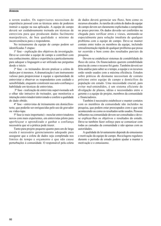 Anexos
86
a serem usados. Os supervisores necessitam de
experiência pessoal com as técnicas antes de poderem
instruir a equipe na sua aplicação. A equipe de campo
deverá ser cuidadosamente treinada em técnicas de
entrevista para que produzam dados facilmente
manipuláveis, de boa qualidade e mínimo de
inconveniência para o respondente.
No treinamento da equipe de campo podem ser
identificadas 5 etapas:
1ª fase - explicação dos objetivos da investigação.
Deve-se convidar a equipe de campo a contribuir com
seu conhecimento, idéias e experiência e particularmente
para adequar a linguagem a ser utilizada nas perguntas
desde o início.
2ª fase - os treinandos devem praticar a coleta de
dados por si mesmos. A dramatização é um instrumento
valioso para proporcionar à equipe a oportunidade de
entrevistar e observar os respondentes com cuidado e
sensibilidade, enquanto constroem sua auto-confiança e
habilidade em técnicas de entrevistas.
3º fase - realização de entrevista supervisonada sob
o olhar não intrusivo do treinador, que monitoriza a
interação entrevistador/entrevistado e confere a qualidade
do dado obtido.
4º fase - entrevistas de treinamento em domicílios-
teste, que poderão ser enriquecidas pelo uso de gravador
ou video-tape.
5º fase (e mais importante) - mesclar entrevistadores
novos com mais experientes, em entrevistas piloto para
aperfeiçoar o aprendizado e ganhar a confiança
necessária que só a prática pode trazer.
Tanto para projeto pequeno quanto para um de larga
escala é necessário gerenciamento adequado para
assegurar que a coleta de dados seja completada nos
limites de tempo e orçamento e que não cause
perturbações à comunidade. O responsável pela coleta
de dados deverá gerenciar seu fluxo, bem como os
recursos alocados. As tarefas de coleta de dados da equipe
de campo devem ser claramente explicitadas e cumpridas
no prazo previsto. Os dados deverão ser conferidos na
chegada para verificar erros e vieses, atentando-se
especialmente para solução imediata de qualquer
problema com a equipe de campo. Deve-se manter
contato entre todos os membros da equipe, incluindo
retroalimentação rápida de qualquer problema que possa
ter ocorrido e bem como dos resultados parciais da
pesquisa.
Devem-se estabelecer sistemas de contabilidade do
fluxo de caixa. Os financiadores querem contabilidade
precisa de como o recurso foi gasto. Também deverá ser
feita análise para saber se o tempo, a equipe e os recursos
estão sendo usados com a máxima eficiência. Estudos
sobre práticas de desmame necessitam de contato
próximo entre equipe de campo e domicílios da
população em estudo. Uma necessidade crucial, para
evitar mal-entendidos, é um sistema eficiente de
divulgação de planos, idéias e necessidades entre o
gerente e a equipe do projeto, membros da comunidade
e financiadores.
Também é necessário estabelecer e manter contatos
com os membros da comunidade não incluídos na
pesquisa, que podem estar preocupados com o que está
acontecendo ou como os resultados serão usados. Pessoas
influentes na comunidade devem ser consultadas e deve-
se explicar-lhes os objetivos e resultados do estudo.
Deve-se também fazer esforço para se comunicar com
todas as camadas da comunidade e não apenas com as
autoridades.
A qualidade do levantamento depende do entusiasmo
e motivação da equipe de campo. Reciclagens regulares
durante o período de estudo podem ajudar a manter a
motivação e o entusiasmo.
 