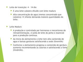  Leite de transição: 4 – 14 dia
 E uma leite calostro diluído com leite maduro
 Alta concentração de agua (menos concentrado que
calostro)  infante demanda maiores quantidades do
leite.
 Leite Maduro
 A produção e controlada por hormonas e mecanismos de
retroalimentação. A saída de leite do peito e essencial
para a produção continua.
 Ao inicio do aleitamento o leite tem alto contenido de
agua e baixas gorduras satisfacendo a sede (foremilk)
 Conforme o aleitamento progresa o contenido de gordura
aumenta incrementando as calorias e satisfacendo a fome
(hindmilk).
 