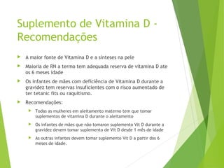 Suplemento de Vitamina D -
Recomendações
 A maior fonte de Vitamina D e a sínteses na pele
 Maioria de RN a termo tem adequada reserva de vitamina D ate
os 6 meses idade
 Os infantes de mães com deficiência de Vitamina D durante a
gravidez tem reservas insuficientes com o risco aumentado de
ter tetanic fits ou raquitismo.
 Recomendações:
 Todas as mulheres em aleitamento materno tem que tomar
suplementos de vitamina D durante o aleitamento
 Os infantes de mães que não tomaron suplemento Vit D durante a
gravidez devem tomar suplemento de Vit D desde 1 mês de idade
 As outras infantes devem tomar suplemento Vit D a partir dos 6
meses de idade.
 