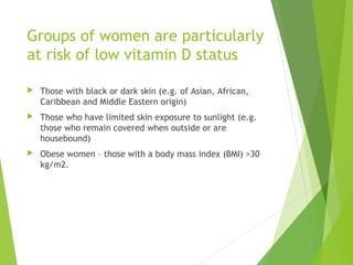 Groups of women are particularly
at risk of low vitamin D status
 Those with black or dark skin (e.g. of Asian, African,
Caribbean and Middle Eastern origin)
 Those who have limited skin exposure to sunlight (e.g.
those who remain covered when outside or are
housebound)
 Obese women – those with a body mass index (BMI) >30
kg/m2.
 