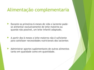 Alimentação complementaria
 Durante os primeiros 6 meses de vida o lactente pode-
se alimentar exclusivamente de leite materno ou
quando não possível, um leite infantil adaptado.
 A partir dos 6 meses o leite materno não é suficiente
para satisfazer necessidades nutricionais dos lactentes
 Administrar aportes suplementares de outros alimentos
tanto em qualidade como em quantidade.
 