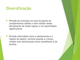 Diversificação
 Período de transição em que há aporte de
complementos sólidos e semi-sólidos dados
diariamente de modo regular e em quantidades
significativas
 Período intermédio entre o aleitamento e o
regime de adulto, termina quando a criança
recebe uma alimentação muito semelhante à da
família.
 