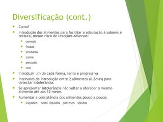 Diversificação (cont.)
 Como?
 Introdução dos alimentos para facilitar a adaptação à sabores e
textura, menor risco de reacções adversas:
 cereais
 frutas
 verduras
 carne
 pescado
 ovo
 Introduzir um de cada forma, lenta e progressiva
 Intervalos de introdução entre 2 alimentos (6-8dias) para
detectar intolerância.
 Se apresentar intolerância não voltar a oferecer o mesmo
alimento até aos 12 meses
 Aumentar a consistência dos alimentos pouco a pouco:
 Líquidos semi-líquidos pastosos sólidos
 