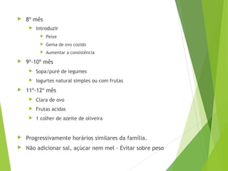  8º mês
 Introduzir
 Peixe
 Gema de ovo cozido
 Aumentar a consistência
 9º-10º mês
 Sopa/puré de legumes
 Iogurtes natural simples ou com frutas
 11º-12º mês
 Clara de ovo
 Frutas acidas
 1 colher de azeite de oliveira
 Progressivamente horários similares da família.
 Não adicionar sal, açúcar nem mel - Evitar sobre peso
 