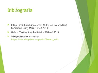 Bibliografia
 Infant, Child and Adolescent Nutrition – A practical
handbook. Judy More 1st ed 2013
 Nelson Textbook of Pediatrics 20th ed 2015
 Wikipedia-Leite materno
https://en.wikipedia.org/wiki/Breast_milk
 