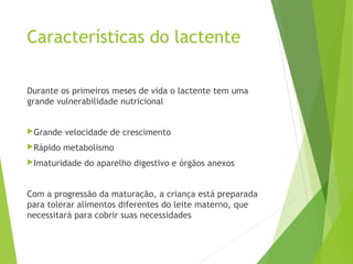 Características do lactente
Durante os primeiros meses de vida o lactente tem uma
grande vulnerabilidade nutricional
Grande velocidade de crescimento
Rápido metabolismo
Imaturidade do aparelho digestivo e órgãos anexos
Com a progressão da maturação, a criança está preparada
para tolerar alimentos diferentes do leite materno, que
necessitará para cobrir suas necessidades
 