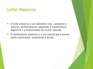 Leite Materno
 O leite materno é um alimento vivo, completo e
natural, perfeitamente adaptado à insuficiência
digestiva e a imaturidade do recém nascido.
 O aleitamento materno e a via natural para prover
apoio nutricional, emocional e social.
 