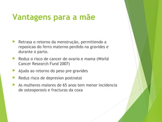 Vantagens para a mãe
 Retrasa o retorno da menstrução, permitiendo a
reposicao do ferro materno perdido na gravides e
durante o parto.
 Reduz o risco de cancer de ovario e mama (World
Cancer Research Fund 2007)
 Ajuda ao retorno do peso pre gravides
 Reduz risco de depresion postnatal
 As mulheres maiores de 65 anos tem menor incidencia
de osteoporosis e fracturas da coxa
 