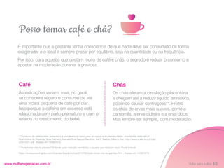 É importante que a gestante tenha consciência de que nada deve ser consumido de forma
exagerada, e o ideal é sempre prezar por equilíbrio, seja na quantidade ou na frequência.
Por isso, para aquelas que gostam muito de café e chás, o segredo é reduzir o consumo e
apostar na moderação durante a gravidez.
www.mulheregestacao.com.br
Posso tomar café e chá?
Chás
Os chás afetam a circulação placentária
e chegam até a reduzir líquido amniótico,
podendo causar contrações**. Prefira
os chás de ervas mais suaves, como a
camomila, a erva-cidreira e a erva-doce.
Mas lembre-se: sempre, com moderação.
Café
As indicações variam, mas, no geral,
se considera seguro o consumo de até
uma xícara pequena de café por dia*.
Isso porque a cafeína em excesso está
relacionada com parto prematuro e com o
retardo no crescimento do bebê.
* “Consumo de cafeína entre gestantes e a prevalência do baixo peso ao nascer e da prematuridade: uma revisão sistemática”.
Alice Helena de Resende, Nóra Pacheco, Nathália Silva Raposo Barreiros, Iná S. Santos, Gilberto Kac. http://www.scielo.br/pdf/csp/
v23n12/01.pdf . Acesso em 13/08/2019
** Pode tomar chá na gravidez? Entenda quais chás são permitidos e aqueles que oferecem risco. Portal Crescer.
https://revistacrescer.globo.com/Gravidez/Saude/noticia/2015/08/pode-tomar-cha-na-gravidez.html . Acesso em 13/08/2019
10
Voltar para índice
 