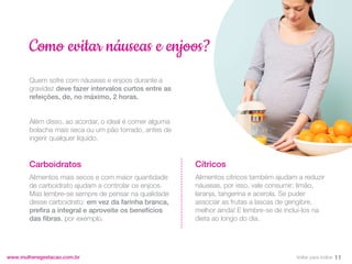 Quem sofre com náuseas e enjoos durante a
gravidez deve fazer intervalos curtos entre as
refeições, de, no máximo, 2 horas.
Além disso, ao acordar, o ideal é comer alguma
bolacha mais seca ou um pão torrado, antes de
ingerir qualquer líquido.
Carboidratos
Alimentos mais secos e com maior quantidade
de carboidrato ajudam a controlar os enjoos.
Mas lembre-se sempre de pensar na qualidade
desse carboidrato: em vez da farinha branca,
prefira a integral e aproveite os benefícios
das fibras, por exemplo.
www.mulheregestacao.com.br
Como evitar náuseas e enjoos?
Cítricos
Alimentos cítricos também ajudam a reduzir
náuseas, por isso, vale consumir: limão,
laranja, tangerina e acerola. Se puder
associar as frutas a lascas de gengibre,
melhor ainda! E lembre-se de incluí-los na
dieta ao longo do dia.
11
Voltar para índice
 