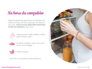 Algumas gestantes apresentam compulsão por
doces ao longo de toda a gravidez. Se esse é o
seu caso, inclua na sua dieta diária alimentos
fontes de triptofano, tais como:
www.mulheregestacao.com.br
Na hora da compulsão
• leguminosas: feijão, lentilha, ervilha,
grão de bico e soja
• cereais integrais: aveia, quinoa em
flocos, arroz integral
• fruta: banana
Com isso, a compulsão tende a diminuir.
12
Voltar para índice
 
