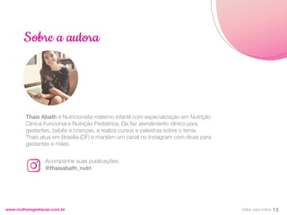 Thaís Abath é Nutricionista materno infantil com especialização em Nutrição
Clínica Funcional e Nutrição Pediátrica. Ela faz atendimento clínico para
gestantes, bebês e crianças, e realiza cursos e palestras sobre o tema.
Thaís atua em Brasília (DF) e mantém um canal no Instagram com dicas para
gestantes e mães.
www.mulheregestacao.com.br
Sobre a autora
Acompanhe suas publicações:
@thaisabath_nutri
13
Voltar para índice
 