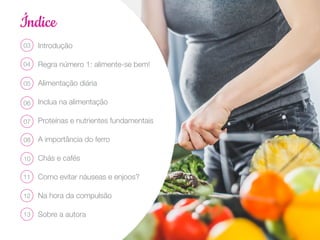 Índice
Introdução
Regra número 1: alimente-se bem!
Alimentação diária
Inclua na alimentação
Proteínas e nutrientes fundamentais
A importância do ferro
Chás e cafés
Como evitar náuseas e enjoos?
Na hora da compulsão
Sobre a autora
03
04
05
06
07
08
10
11
12
13
 