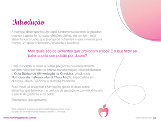 A nutrição desempenha um papel fundamental durante a gravidez:
quando a gestante faz suas refeições diárias, ela também está
alimentando o bebê, que precisa de nutrientes e sais minerais para
manter um desenvolvimento constante e saudável.
Para responder a essas e outras perguntas que naturalmente
surgem nesse período de intensa transformação, disponibilizamos
o Guia Básico de Alimentação na Gravidez, criado pela
Nutricionista materno infantil Thaís Abath, especialista em
Nutrição Clínica Funcional e Nutrição Pediátrica.
Aqui, você vai encontrar informações gerais e dicas sobre
alimentos que favorecem o período de gestação e contribuem para
a saúde da gestante e do bebê.
Esperamos que aproveite!
Introdução
03
www.mulheregestacao.com.br
Mas quais são os alimentos que provocam enjoo? E o que fazer se
bater aquela compulsão por doces?
*Este material é apenas uma introdução básica ao tema e não
substitui as recomendações médicas durante o pré-natal.
Voltar para índice
 