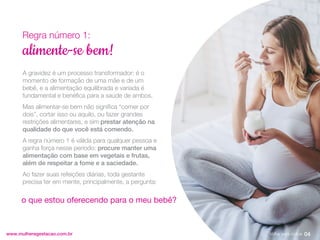 A gravidez é um processo transformador: é o
momento de formação de uma mãe e de um
bebê, e a alimentação equilibrada e variada é
fundamental e benéfica para a saúde de ambos.
Mas alimentar-se bem não significa “comer por
dois”, cortar isso ou aquilo, ou fazer grandes
restrições alimentares, e sim prestar atenção na
qualidade do que você está comendo.
A regra número 1 é válida para qualquer pessoa e
ganha força nesse período: procure manter uma
alimentação com base em vegetais e frutas,
além de respeitar a fome e a saciedade.
Ao fazer suas refeições diárias, toda gestante
precisa ter em mente, principalmente, a pergunta:
www.mulheregestacao.com.br
alimente-se bem!
Regra número 1:
o que estou oferecendo para o meu bebê?
04
Voltar para índice
 