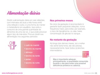 Dividir a alimentação diária em seis refeições,
com intervalos de duas a três horas entre
uma refeição e outra, é uma forma de manter
o metabolismo em equilíbrio. Isso evita o
consumo de uma grande quantidade de
alimentos de uma vez só, o que pode provocar
algum tipo de mal-estar. Procure dividir sua
alimentação nos seguintes períodos:
www.mulheregestacao.com.br
Alimentação diária
Nos primeiros meses
No início da gestação é recomendado à
gestante fazer pequenas refeições, numa
frequência maior, para evitar, por exemplo,
o risco de hipoglicemia, ou seja, baixa
concentração de glicose no sangue.
No restante da gestação
Ao longo dos demais meses, se a mulher
não sente tanta fome, ela não precisa,
necessariamente, fazer todos os lanches
intermediários.
• café da manhã
• lanche da manhã
• almoço
• lanche da tarde
• jantar
• lanche da noite
Mas é importante adequar,
principalmente, a quantidade consumida
durante o dia para evitar uma possível
deficiência proteica ou calórica.
05
Voltar para índice
 