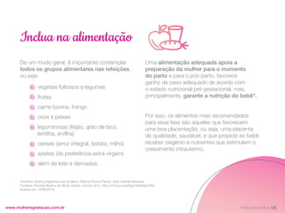 De um modo geral, é importante contemplar
todos os grupos alimentares nas refeições,
ou seja:
www.mulheregestacao.com.br
Inclua na alimentação
Uma alimentação adequada apoia a
preparação da mulher para o momento
do parto e para o pós-parto, favorece
ganho de peso adequado de acordo com
o estado nutricional pré-gestacional, mas,
principalmente, garante a nutrição do bebê*.
Por isso, os alimentos mais recomendados
para essa fase são aqueles que favorecem
uma boa placentação, ou seja, uma placenta
de qualidade, saudável, e que propicie ao bebê
receber oxigênio e nutrientes que estimulem o
crescimento intrauterino.
*Nutrition during pregnancy and lactation. Márcia Rocha Parizzi; João Gabriel Marques
Fonseca, Revista Médica de Minas Gerais, Volume 20.3. http://rmmg.org/artigo/detalhes/368.
Acesso em 13/08/2019.
vegetais folhosos e legumes
frutas
carne bovina, frango
ovos e peixes
leguminosas (feijão, grão de bico,
lentilha, ervilha)
cereais (arroz integral, batata, milho)
azeites (de preferência extra virgem)
além de leite e derivados.
06
Voltar para índice
 