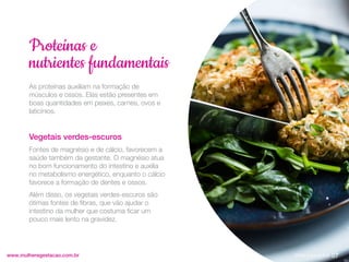 As proteínas auxiliam na formação de
músculos e ossos. Elas estão presentes em
boas quantidades em peixes, carnes, ovos e
laticínios.
Vegetais verdes-escuros
Fontes de magnésio e de cálcio, favorecem a
saúde também da gestante. O magnésio atua
no bom funcionamento do intestino e auxilia
no metabolismo energético, enquanto o cálcio
favorece a formação de dentes e ossos.
Além disso, os vegetais verdes-escuros são
ótimas fontes de fibras, que vão ajudar o
intestino da mulher que costuma ficar um
pouco mais lento na gravidez.
www.mulheregestacao.com.br
Proteínas e
nutrientes fundamentais
07
Voltar para índice
 