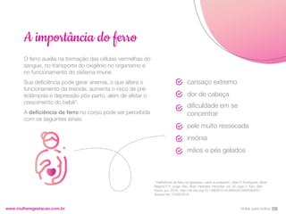 O ferro auxilia na formação das células vermelhas do
sangue, no transporte do oxigênio no organismo e
no funcionamento do sistema imune.
Sua deficiência pode gerar anemia, o que altera o
funcionamento da tireoide, aumenta o risco de pré-
eclâmpsia e depressão pós-parto, além de afetar o
crescimento do bebê*.
A deficiência de ferro no corpo pode ser percebida
com os seguintes sinais:
www.mulheregestacao.com.br
A importância do ferro
* Deficiência de ferro na gestação, parto e puerpério. Lilian P. Rodrigues; Silvia
Regina P. F. Jorge. Rev. Bras. Hematol. Hemoter. vol. 32, supl. 2. Epu: São
Paulo, jun. 2010. http://dx.doi.org/10.1590/S1516-84842010005000057.
Acesso em 13/08/2019.
cansaço extremo
dor de cabeça
dificuldade em se
concentrar
pele muito ressecada
insônia
mãos e pés gelados
08
Voltar para índice
 