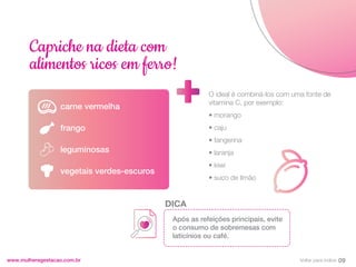 carne vermelha
frango
leguminosas
vegetais verdes-escuros
www.mulheregestacao.com.br
Capriche na dieta com
alimentos ricos em ferro!
O ideal é combiná-los com uma fonte de
vitamina C, por exemplo:
• morango
• caju
• tangerina
• laranja
• kiwi
• suco de limão
Após as refeições principais, evite
o consumo de sobremesas com
laticínios ou café.
DICA
09
Voltar para índice
 