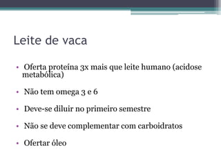 Leite de vaca
• Oferta proteína 3x mais que leite humano (acidose
metabólica)

• Não tem omega 3 e 6
• Deve-se diluir no primeiro semestre
• Não se deve complementar com carboidratos
• Ofertar óleo

 