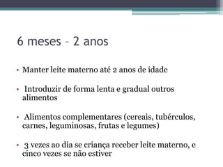 6 meses – 2 anos
• Manter leite materno até 2 anos de idade
• Introduzir de forma lenta e gradual outros
alimentos
• Alimentos complementares (cereais, tubérculos,
carnes, leguminosas, frutas e legumes)
• 3 vezes ao dia se criança receber leite materno, e
cinco vezes se não estiver

 