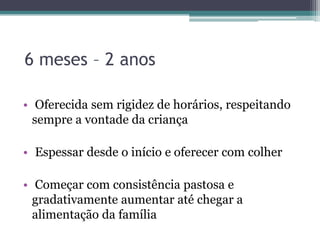 6 meses – 2 anos
• Oferecida sem rigidez de horários, respeitando
sempre a vontade da criança
• Espessar desde o início e oferecer com colher
• Começar com consistência pastosa e
gradativamente aumentar até chegar a
alimentação da família

 