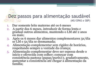 Dez passos para alimentação saudável
(MS/OPAS e SBP)

1. Dar somente leite materno até os 6 meses
2. A partir dos 6 meses, introduzir de forma lenta e
gradual outros alimentos, mantendo o LM até 2 anos
ou mais;
3. Após os 6 meses dar alimentos complementares 3x/dia
se LM e 5x/dia se desmamada;
4. Alimentação complementar sem rigidez de horários,
respeitando sempre a vontade da criança;
5. Alimentação complementar deve ser espessa desde o
início e oferecida com colher; começar com
consistência pastosa (papas/purês) e, gradativamente,
aumentar a consistência até chegar à alimentação da
família;

 